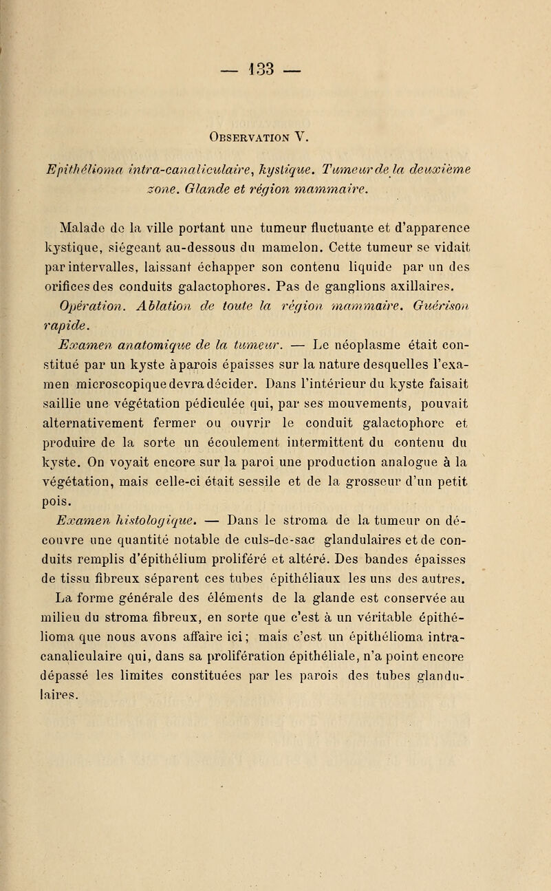 Observation V. Epithélioma intra-canaliculaire, kystique. Tumeur de la deuxième zone. Glande et région mammaire. Malade de la ville portant une tumeur fluctuante et d'apparence kystique, siégeant au-dessous du mamelon. Cette tumeur se vidait par intervalles, laissant échapper son contenu liquide par un des orifices des conduits galactophores. Pas de ganglions axillaires. Opération. Ablation de toute la région, 'mammaire. Guérison rapide. Examen anatomique de la tumeur. — Le néoplasme était con- stitué par un kyste à parois épaisses sur la nature desquelles l'exa- men microscopique devra décider. Dans l'intérieur du kyste faisait saillie une végétation pédiculée qui, par ses mouvements, pouvait alternativement fermer ou ouvrir le conduit galactophore et produire de la sorte un écoulement intermittent du contenu du kyste. On voyait encore sur la paroi une production analogue à la végétation, mais celle-ci était sessile et de la grosseur d'un petit pois. Examen histo logique, — Dans le stroma de la tumeur on dé- couvre une quantité notable de culs-de-sac glandulaires et de con- duits remplis d'épithélium proliféré et altéré. Des bandes épaisses de tissu fibreux séparent ces tubes épithéliaux les uns des autres. La forme générale des éléments de la glande est conservée au milieu du stroma fibreux, en sorte que c'est à un véritable epithé- lioma que nous avons affaire ici; mais c'est un epithélioma intra- canaliculaire qui, dans sa prolifération épithéliale, n'a point encore dépassé les limites constituées par les parois des tubes glandu- laires.