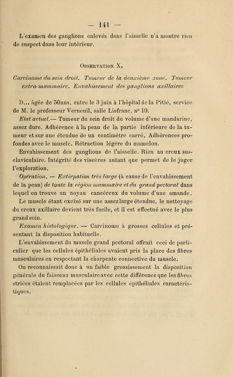 L'examen des ganglions enlevés dans l'aisselle n'a montré rien de suspect dans leur intérieur. Observation X. Carcinome du sein droit. Tumeur de la deuxième zone. Tumeur extra-mammaire. Envahissement des ganglions axillaires D... âgée de 50ans, entre le 3 juin à l'hôpital de la Pitié, service de M. le professeur Verneuil, salle Lisfranc, n° 19. Etat actuel.— Tumeur du sein droit du volume d'une mandarine, assez dure. Adhérence à la peau de la partie inférieure de la tu- meur et sur une étendue de un centimètre carré. Adhérences pro- fondes avec le muscle. Rétraction légère du mamelon. Envahissement des ganglions de l'aisselle. Rien au creux sus- claviculaire. Intégrité des viscères autant que permet de le juger l'exploration. Opération. — Extirpation très large (à cause de l'envahissement de la peau) de toute la région mammaire et du grand 'pectoral dans lequel on trouve un noyau cancéreux du volume d'une amande. Le muscle étant excisé sur une assezlarge étendue, le nettoyage du creux axillaire devient très facile, et il est effectué avec le plus grand soin. Examen hislologique. — Carcinome à grosses cellules et pré- sentant la disposition habituelle. L'envahissement du muscle grand pectoral offrait ceci de parti- culier que les cellules épithéliales avaient pris la place des fibres musculaires en respectant la charpente connective du muscle. On reconnaissait donc à un faible grossissement la disposition générale du faisceau musculaire avec cette différence que lesfibres striées étaient remplacées par les cellules épithéliales caractéris- tiques.