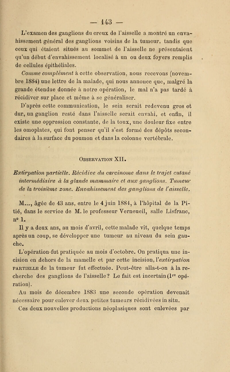 L'examen des ganglions du creux de l'aisselle a montré un enva- hissement général des ganglions voisins de la tumeur, tandis que ceux qui étaient situés au sommet de l'aisselle ne présentaient qu'un début d'envahissement localisé à un ou deux foyers remplis de cellules épithéliales. Comme complément à cette observation, nous recevons (novem- bre 1884) une lettre de la malade, qui nous annonce que, malgré la grande étendue donnée à notre opération, le mal n'a pas tardé à récidiver sur place et même à se généraliser. D'après cette communication, le sein serait redevenu gros et dur, un ganglion resté dans l'aisselle serait envahi, et enfin, il existe une oppression constante, de la toux, une douleur fixe entre les omoplates, qui font penser qu'il s'est formé des dépôts secon- daires à la surface du poumon et dans la colonne vertébrale. Observation XII. Extirpation partielle. Récidive du carcinome dans le trajet cutané intermédiaire à la glande mammaire et aux ganglions. Tumeur de la troisième zone. Envahissement des ganglions de Vaisselle. M..., âgée de 43 ans, entre le 4 juin 1884, à l'hôpital de la Pi- tié, dans le service de M. le professeur Verneueil, salle Lisfranc, n° 1. Il y a deux ans, au mois d'avril, cette malade vit, quelque temps après un coup, se développer une tumeur au niveau du sein gau- che. L'opération-fut pratiquée au mois d'octobre. On pratiqua une in- cision en dehors de la mamelle et par cette incision, Yextirpation partielle de la tumeur fut effectuée. Peut-être alla-t-on à la re- cherche des ganglions de l'aisselle? Le fait est incertain(lre opé- ration). Au mois de décembre 1883 une seconde opération devenait nécessaire pour enlever deux petites tumeurs récidivéesinsitu. Ces deux nouvelles productions néoplasiques sont enlevées par