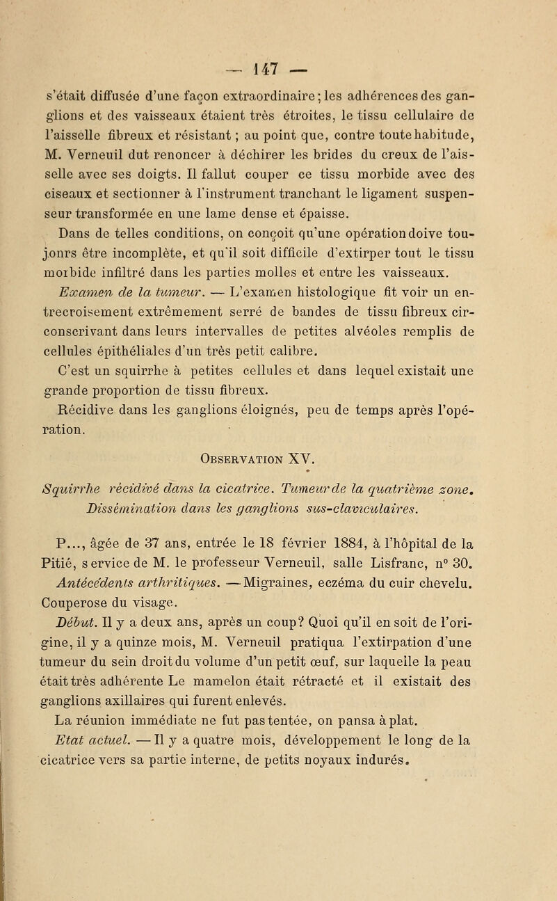 s'était diffusée d'une façon extraordinaire ; les adhérences des gan- glions et des vaisseaux étaient très étroites, le tissu cellulaire de l'aisselle fibreux et résistant ; au point que, contre toute habitude, M. Verneuil dut renoncer à déchirer les brides du creux de l'ais- selle avec ses doigts. Il fallut couper ce tissu morbide avec des ciseaux et sectionner à l'instrument tranchant le ligament suspen- seur transformée en une lame dense et épaisse. Dans de telles conditions, on conçoit qu'une opération doive tou- j.onrs être incomplète, et qu'il soit difficile d'extirper tout le tissu moibide infiltré dans les parties molles et entre les vaisseaux. Examen de la tumeur. — L'examen histologique fit voir un en- trecroisement extrêmement serré de bandes de tissu fibreux cir- conscrivant dans leurs intervalles de petites alvéoles remplis de cellules épithéliales d'un très petit calibre. C'est un squirrhe à petites cellules et dans lequel existait une grande proportion de tissu fibreux. Récidive dans les ganglions éloignés, peu de temps après l'opé- ration. Observation XV. Squirrhe récidivé dans la cicatrice. Tumeur de la quatrième zone. Dissémination clans les ganglions sus-claviculaires. P..., âgée de 37 ans, entrée le 18 février 1884, à l'hôpital de la Pitié, service de M. le professeur Verneuil, salle Lisfranc, n° 30. Antécédents arthritiques. —Migraines, eczéma du cuir chevelu. Couperose du visage. Début. Il y a deux ans, après un coup? Quoi qu'il en soit de l'ori- gine, il y a quinze mois, M. Verneuil pratiqua l'extirpation d'une tumeur du sein droit du volume d'un petit œuf, sur laquelle la peau était très adhérente Le mamelon était rétracté et il existait des ganglions axillaires qui furent enlevés. La réunion immédiate ne fut pas tentée, on pansa aplat. Etat actuel. —Il y a quatre mois, développement le long de la cicatrice vers sa partie interne, de petits noyaux indurés.