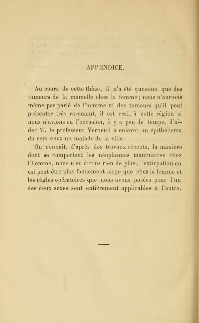 APPENDICE. Au cours de cette thèse, il n'a été question que i tumeurs de la mamelle chez la femme; nous n'aurions même pas parlé de l'homme ni des tumeurs qu'il peut présenter très rarement, il est vrai, à cette région si nous n'avions eu l'occasion, il y a peu de temps, d'ai- der M. le professeur Verneuil à enlever un épithélioma du sein chez un malade de la ville. On connaît, d'après des travaux récente, la manii dont se comportent les néoplasmes mammaires chez riiomme, nous n'en dirons rien de plus; l'extirpation en est peut-être plus facilement large que chez la femnii- el les règles opératoires que nous avons posées pour l'un des deux sexes sont entièrement applicables à l'autre.