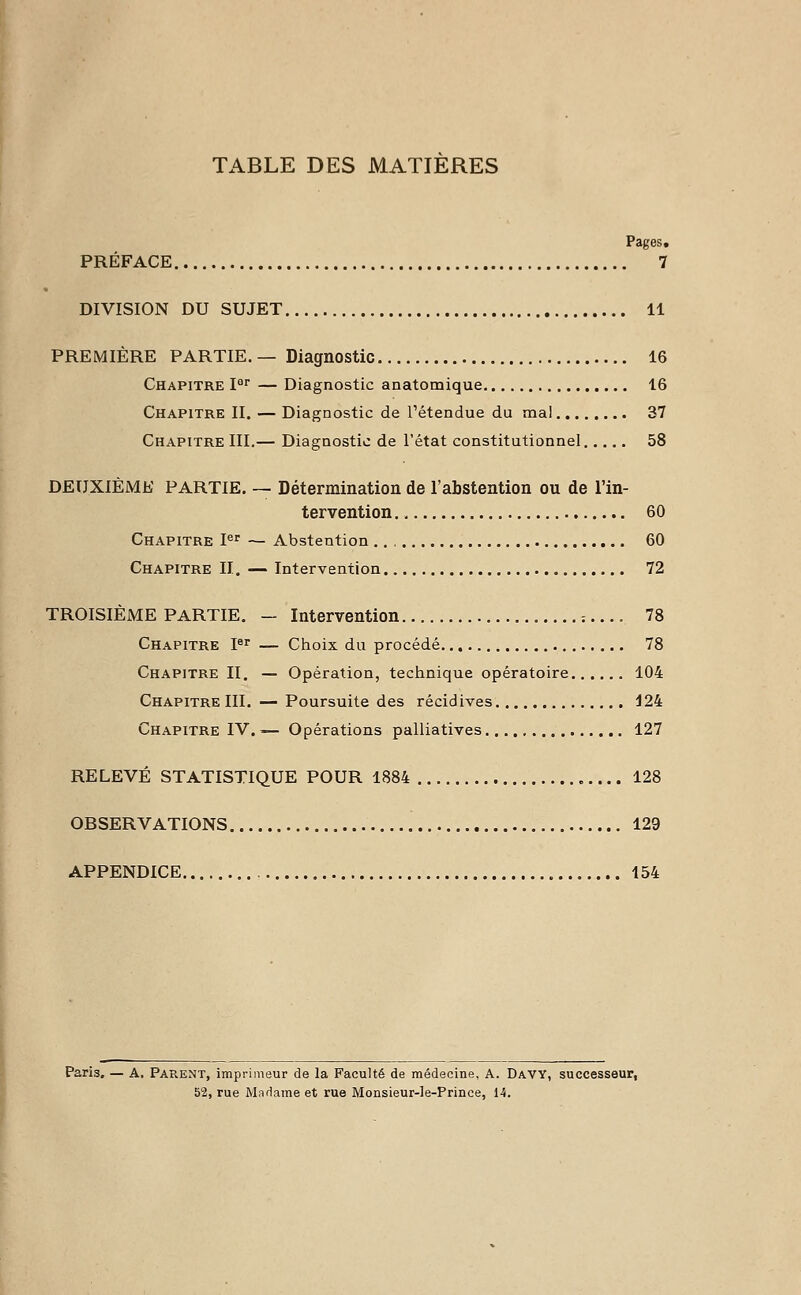 TABLE DES MATIERES Pages. PRÉFACE 7 DIVISION DU SUJET 11 PREMIÈRE PARTIE. — Diagnostic 16 Chapitre Iar — Diagnostic anatomique 16 Chapitre II. — Diagnostic de retendue du mal 37 Chapitre III.— Diagnostic de l'état constitutionnel 58 DEUXIÈME PARTIE. — Détermination de l'abstention ou de l'in- tervention 60 Chapitre Ier — Abstention 60 Chapitre II. — Intervention 72 TROISIÈME PARTIE. — Intervention = .... 78 Chapitre Ier — Choix du procédé 78 Chapitre II. — Opération, technique opératoire 104 Chapitre III. — Poursuite des récidives 124 Chapitre IV. -— Opérations palliatives 127 RELEVÉ STATISTIQUE POUR 1884 128 OBSERVATIONS 129 APPENDICE 154 Paris. — A. Parent, imprimeur de la Faculté de médecine. A. Davy, successeur, 52, rue Madame et rue Monsieur-Ie-Prinee, 14.