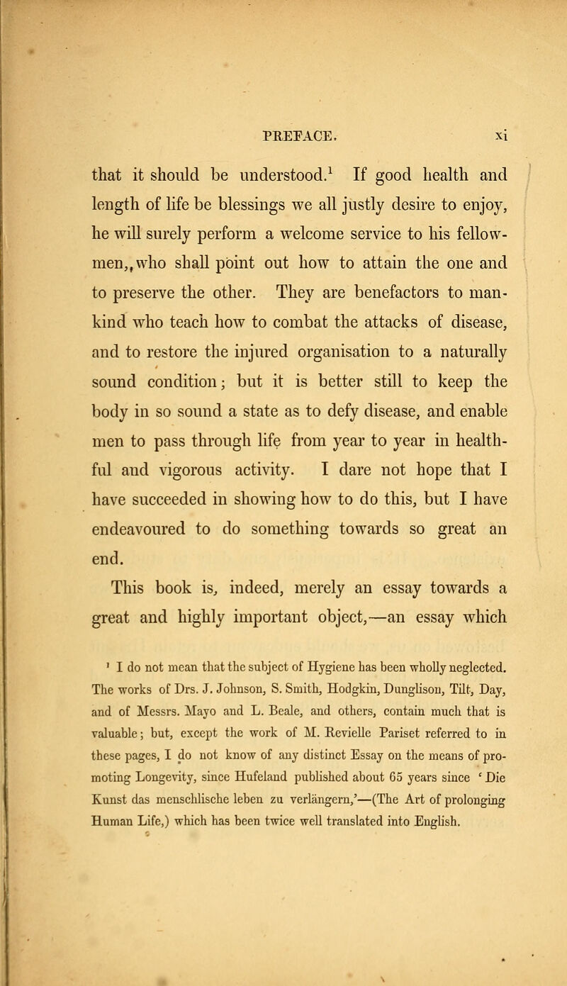 that it should be understood.1 If good health and length of life be blessings we all justly desire to enjoy, he will surely perform a welcome service to his fellow- men,, who shall point out how to attain the one and to preserve the other. They are benefactors to man- kind who teach how to combat the attacks of disease, and to restore the injured organisation to a naturally sound condition; but it is better still to keep the body in so sound a state as to defy disease, and enable men to pass through life from year to year in health- ful and vigorous activity. I dare not hope that I have succeeded in showing how to do this, but I have endeavoured to do something towards so great an end. This book is, indeed, merely an essay towards a great and highly important object,—an essay which 1 I do not mean that the subject of Hygiene has been wholly neglected. The works of Drs. J. Johnson, S. Smith, Hodgkin, Dunglison, Tilt, Day, and of Messrs. Mayo and L. Beale, and others, contain much that is valuable; but, except the work of M. Revielle Pariset referred to in these pages, I do not know of any distinct Essay on the means of pro- moting Longevity, since Hufeland published about 65 years since ' Die Kunst das menschlische leben zu verlangern,'—(The Art of prolonging Human Life,) which has been twice well translated into English.