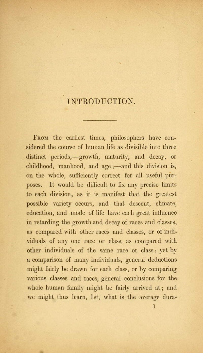 INTRODUCTION. From the earliest times, philosophers have con- sidered the course of human life as divisible into three distinct periods,—growth, maturity, and decay, or childhood, manhood, and age;—and this division is, on the whole, sufficiently correct for all useful pur- poses. It would be difficult to fix any precise limits to each division, as it is manifest that the greatest possible variety occurs, and that descent, climate, education, and mode of life have each great influence in retarding the growth and decay of races and classes, as compared with other races and classes, or of indi- viduals of any one race or class, as compared with other individuals of the same race or class; yet by a comparison of many individuals, general deductions might fairly be drawn for each class, or by comparing various classes and races, general conclusions for the whole human family might be fairly arrived at; and we might thus learn, 1st, what is the average dura-