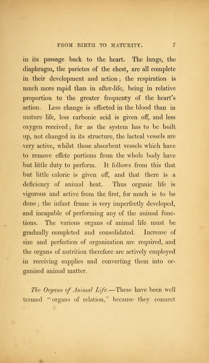 in its passage back to the heart. The lungs, the diaphragm, the parietes of the chest, are all complete in their development and action; the respiration is much more rapid than in after-life, being in relative proportion to the greater frequency of the heart's action. Less change is effected in the blood than in mature life, less carbonic acid is given off, and less oxygen received; for as the system has to be built up, not changed in its structure, the lacteal vessels are very active, whilst those absorbent vessels which have to remove effete portions from the whole body have but little duty to perforin. It follows from this that but little caloric is given off, and that there is a deficiency of animal heat. Thus organic life is vigorous and active from the first, for much is to be done; the infant frame is very imperfectly developed, and incapable of performing any of the animal func- tions. The various organs of animal life must be gradually completed and consolidated. Increase of size and perfection of organization are required, and the organs of nutrition therefore are actively employed in receiving supplies and converting them into or- ganized animal matter. The Organs of Animal Life.—These have been well termed organs of relation, because thev connect