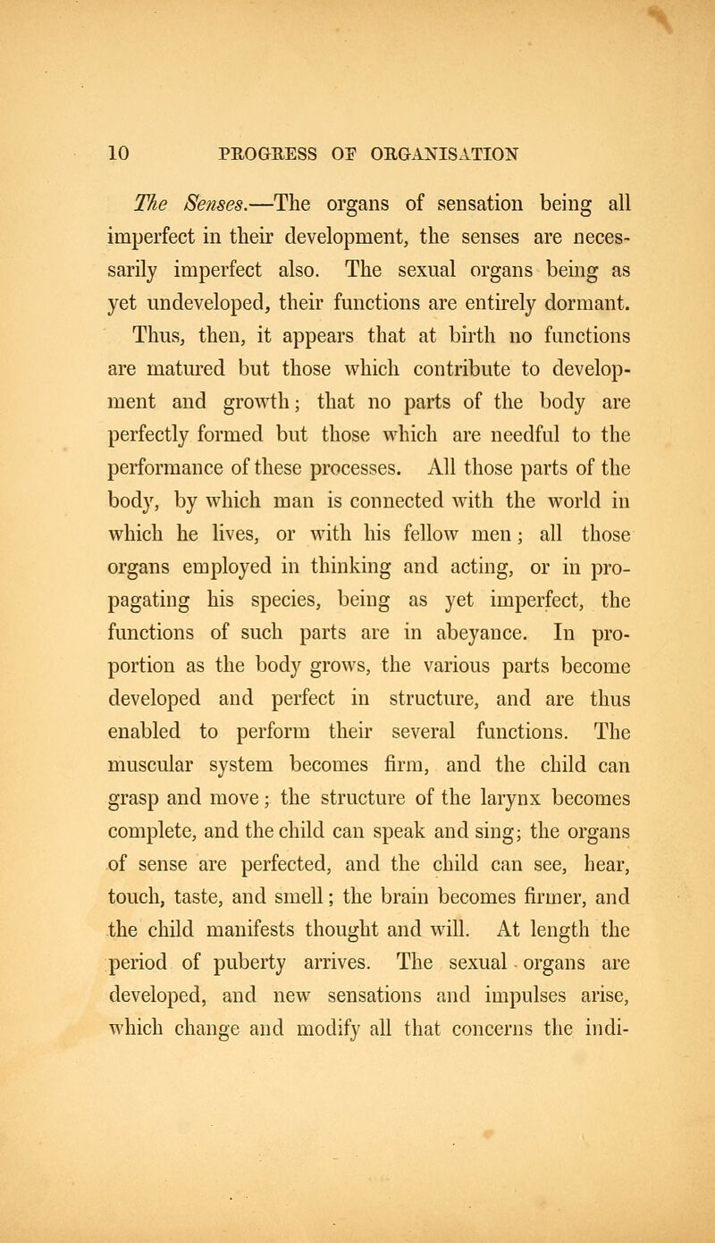 The Senses.—The organs of sensation being all imperfect in their development, the senses are neces- sarily imperfect also. The sexual organs being as yet undeveloped, their functions are entirely dormant. Thus, then, it appears that at birth no functions are matured but those which contribute to develop- ment and growth; that no parts of the body are perfectly formed but those which are needful to the performance of these processes. All those parts of the body, by which man is connected with the world in which he lives, or with his fellow men; all those organs employed in thinking and acting, or in pro- pagating his species, being as yet imperfect, the functions of such parts are in abeyance. In pro- portion as the body grows, the various parts become developed and perfect in structure, and are thus enabled to perform their several functions. The muscular system becomes firm, and the child can grasp and move; the structure of the larynx becomes complete, and the child can speak and sing; the organs of sense are perfected, and the child can see, hear, touch, taste, and smell; the brain becomes firmer, and the child manifests thought and will. At length the period of puberty arrives. The sexual - organs are developed, and new sensations and impulses arise, which change and modify all that concerns the indi-