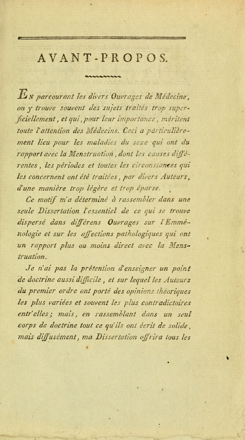 AVANT-PROPOS. Id N parcourant les divers Ouvrages de Médecine ^ on y trouve souvent des sujets traités trop super- ficiellement, et qui, pour leur importance y méritent toute ïattention des Médecins. Ceci a particulière- ment lieu pour les maladies du sexe qui ont du rapport avec la Menstruation, dont les causes diffé- rentes, les périodes et toutes les circonsîantes qui les concernent ont été traitées, par divers Auteurs^ dune manière trop légère et trop éparse. Ce motif m'a déterminé à rassembler dans une seule Dissertation l'essentiel de ce qui se trouve dispersé dans différens Ouvrages sur l Emmé- nologie et sur les affections pathologiques qui ont Tin rapport plus ou moins direct avec la Mens-^ îruation. Je nai pas la prétention d'enseigner un point de doctrine aussi difficile, et sur lequel les Auteurs du premier ordre ont porté des opinions théoriques les plus variées et souvent les plus contradictoires enirelles; mais, en rassemhlant dans un seul corps de doctrine tout ce quils ont écrit de solide, mais diffusément, ma Dissertation offrira tous les