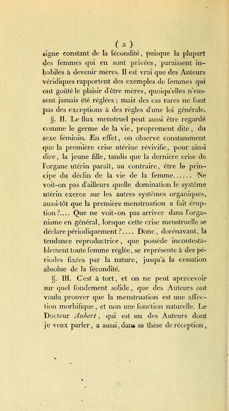 «igné constant de la fécondité, puisque la plupart <|es femmes qui en sont privées, paraissent in- ][iabiles à devenir mères. Il est vrai que des Auteurs véridiques rapportent des exemples de femmes qui ont goûté le plaisir d'être mères, quoiqu'elles n eus- sent jamais^ été réglées ; mais des cas rares ne font pas des exceptions à des règles d'une loi générale. §. IL Le flux menstruel peut aussi être regardé comme le germe de la vie, proprement dite , du sexe féminin. En effet, on observe constamment que la première crise utérine révivifie, pour ainsi dire, la jeune fille, tandis que la dernière crise de l'organe utérin paraît, au contraire, être le prin- cipe du déclin de la vie de la femme Ne voit-on pas d'ailleurs quelle domination le système utérin exerce sur les autres systèmes organiques, aussi-tôt que la première menstruation a fait érup- tion?.... Que ne voit-on pas arriver dans l'orga- nisme en général, lorsque cette crise menstruelle se déclare périodit]uement ?.... Donc, dorénavant, la tendance reproductrice, que possède incontesta- blement toute femme réglée, se représente à des pé- riodes fixées par la nature, jusqu'à la cessation absolue de la fécondité. §. III. C'est à tort, et on ne peut apercevoir sur quel fondement solide, que des Auteurs ont voulu prouver que la menstruation est une affec- tion morbifique , et non une fonction naturelle. Le Docteur Aubert, qui est un des Auteurs dont je veux parler, a aussi, dans sa thèse de réception ^