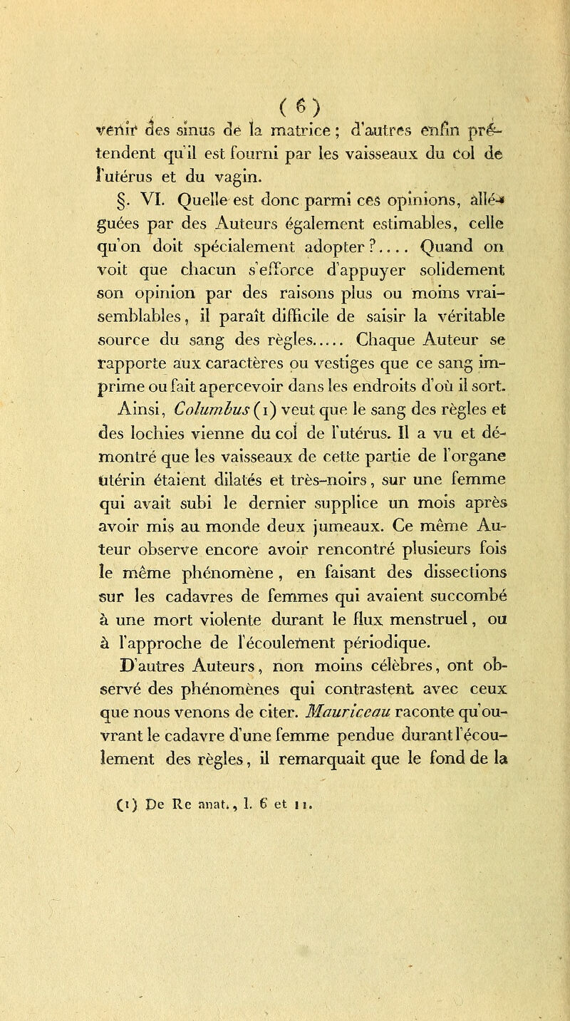 veûlt des sinus dé la matrice ; d'autres enfin pré- tendent qu'il est fourni par les vaisseaux du Col dé îutérus et du vagin. §. Vï. Quelle est donc parmi ces opinions, àWé^ guées par des Auteurs également estimables, celle qu'on doit spécialement adopter ?,... Quand on voit que chacun sefïbrce d'appuyer solidement son opinion par des raisons plus ou moins vrai- semblables , il paraît difficile de saisir la véritable source du sang des règles Chaque Auteur se rapporte aux caractères ou vestiges que ce sang im- prime ou fait apercevoir dans les endroits d'où il sort. Ainsi, Columhus{i) veut que le sang des règles et des lochies vienne du col de futérus. Il a vu et dé- montré que les vaisseaux de cette partie de l'organe (itérin étaient dilatés et très-noirs, sur une femme qui avait subi le dernier supplice un mois après avoir mis aa monde deux jumeaux. Ce même Au- teur observe encore avoir rencontré plusieurs fois îe même phénomène, en faisant des dissections sur les cadavres de femmes qui avaient succombé à une mort violente durant le flux menstruel, ou à l'approche de îécouleiïient périodique. D'autres Auteurs, non moins célèbres, ont ob- servé des phénomènes qui contrastent avec ceux que nous venons de citer. Mauriceau raconte qu'ou- vrant le cadavre d'une femme pendue durant fécou- îement des règles, il remarquait que le fond de la