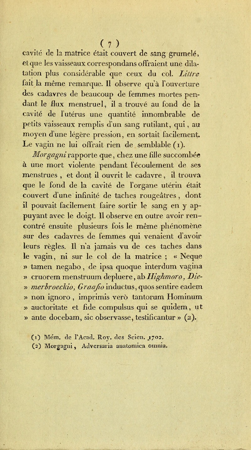 cavité de la matrice était couvert de sang grumelé, et que les vaisseaux correspondans offraient une dila- tation plus considérable que ceux du col. Littre fait la même remarque. Il observe quà l'ouverture des cadavres de beaucoup de femmes mortes pen- dant le flux menstruel, il a trouvé au fond de la cavité de futérus une quantité innombrable de petits vaisseaux remplis d'un sang rutilant, qui, au moyen d une légère pression, en sortait facilement. Le vagin ne lui offrait rien de semblable (i). Jf(r?r^^7^72z rapporte que, chez une fille succombée à une mort violente pendant fécoulement de ses menstrues , et dont il ouvrit le cadavre, il trouva que le fond de la cavité de l'organe utérin était couvert d'une infinité de taches rougeâtres, dont il pouvait facilement faire sortir le sang en y ap- puyant avec le doigt. Il observe en outre avoir ren- contré ensuite plusieurs fois le même phénomène sur des cadavres de femmes qui venaient d'avoir leurs règles. Il n'a jamais vu de ces taches dans le vagin, ni sur le col de la matrice ; « Neque 5> tamen negabo, de ipsa quoque interdum vagina » cruorem menstruum depluere, ab Hîghmoro, Die- y) merhroeckio, 6^r^7<?;fo inductus,quos sentire eadem » non ignoro , imprimis vero tantorurn Hominum » auctoritate et fide compulsus qui se quidem, ut y> ante docebam, sic observasse, testificantur » (2). CO Mëm, de TAcad. Roy. des Scien. J702, (2) Mor^gni, Adversaria auatomica omnia.