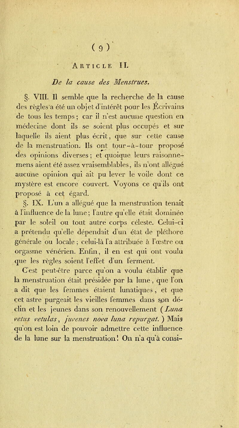 Article II. De la cause des Menstrues, §. VIII. Il semble que la recherche de la cause des règles a été un objet d'intérêt pour les Écrivains de tous les temps ; car il n est aucune question en médecine dont ils se soient plus occupés et sur laquelle ils aient plus écrit, que sur cette cause de la menstruation. Ils ont tour-à-tour proposé des opinions diverses ; et quoique leurs raisorine- mens aient été assez vraisemblables, ils n ont allégué aucune opinion qui ait pu lever le voile dont ce mystère est encore couvert. Voyons ce qu ils ont proposé à cet égard. §. IX. L'un a allégué que la menstruation tenait à l'influence de la lune ; l'autre qu elle était dominée par le soleil ou tout autre corps céleste. Celui-ci a prétendu quelle dépendait d'un état de pléthore générale ou locale ; celui-là l'a attribuée à Fœstre ou orgasme vénérien. Enfin, il en est qui ont voulu que les règles soient l'efFet d'un ferment. C'est peut-être parce qu'on a voulu établir que la menstruation était présidée par la lune, que Ton a dit que les femmes étaient lunatiques , et que cet astre purgeait les vieilles femmes dans spn dé- clin et les jeunes dans son renouvellement (^Luna velus petulas ^ ju^enes nova luna repurgat. ) Mais qu'on est loin de pouvoir admettre cette influence de la lune sur la menstruation '. On n a qu'à consi-