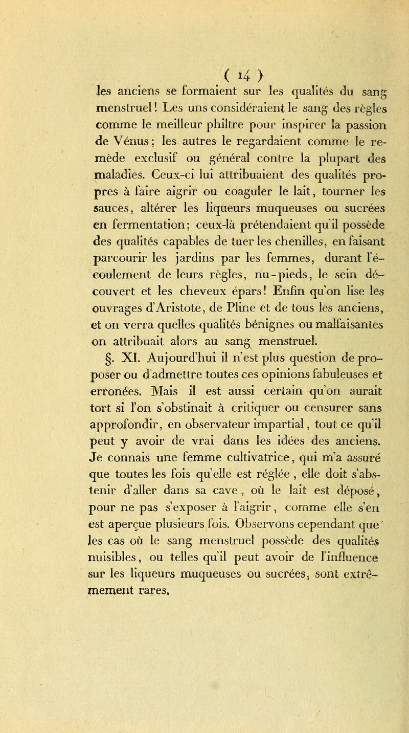 les anciens se formaient sur les qualités du sang menstruel î Les uns considéraient le sang des règles comme le meilleur philtre pour inspirer la passion de Vénus ; les autres le regardaient comme le re- mède exclusif ou général contre la plupart des maladies. Ceux-ci lui attribuaient des qualités pro- pres à faire aigrir ou coaguler le lait, tourner les sauces, altérer les liqueurs muqueuses ou sucrées en fermentation ; ceux-là prétendaient qu il possède des qualités capables de tuer les chenilles, en faisant parcourir les jardins par les femmes, durant fé- coulement de leurs règles, nu-pieds, le sein dé- couvert et les cheveux épars! Enfin qu'on lise les ouvrages d'Aristote, de Pline et de tous les anciens, et on verra quelles qualités bénignes ou malfaisantes on attribuait alors au sang menstruel. §. XI. Aujourd'hui il n'est plus question de pro- poser ou d'admettre toutes ces opinions fabuleuses et erronées. Mais il est aussi certain qu'on aurait tort si l'on s'obstinait à critiquer ou censurer sans approfondir, en observateur impartial, tout ce qu'il peut y avoir de vrai dans les idées des anciens. Je connais une femme cultivatrice, qui m'a assuré que toutes les fois qu'elle est réglée , elle doit s'abs- tenir d'aller dans sa cave , où le lait est déposé, pour ne pas s'exposer à l'aigrir, comme elle s'en est aperçue plusieurs fois. Observons cependant que' les cas où le sang menstruel possède des qualités nuisibles, ou telles qu'il peut avoir de l'influence sur les liqueurs muqueuses ou sucrées, sont extrê- mement rares.