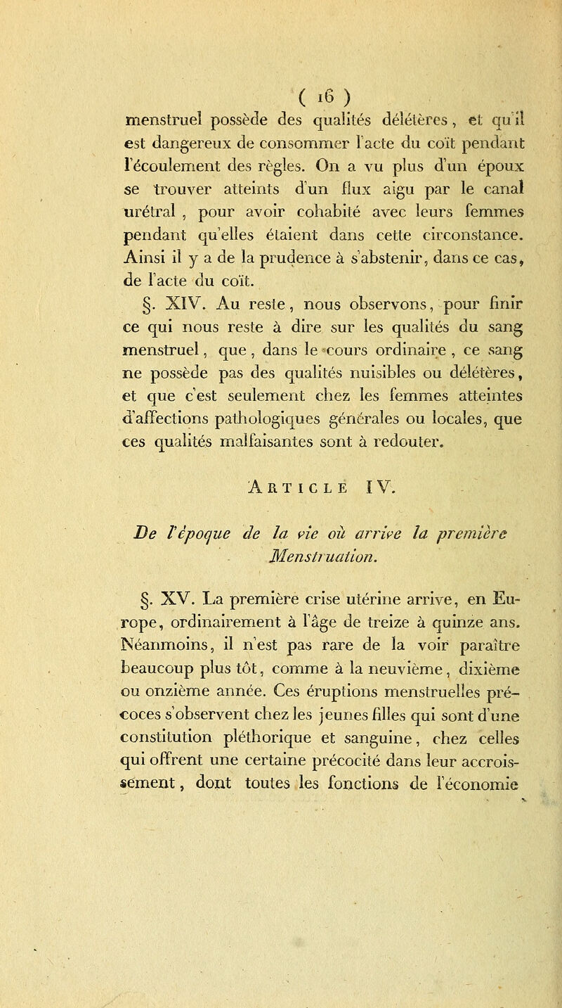 menstruel possède des qualités délétères, et qu il est dangereux de consommer Tacte du coït pendant Técoulement des règles. On a vu plus d'un époux se trouver atteints d'un flux aigu par le canal tirétral , pour avoir cohabité avec leurs femmes pendant qu'elles étaient dans cette circonstance. Ainsi il y a de la prudence à s'abstenir, dans ce cas» de l'acte du coït. §. XIV. Au reste, nous observons, pour finir ce qui nous reste à dire sur les qualités du sang menstruel, que, dans le cours ordinaire , ce sang ne possède pas des qualités nuisibles ou délétères, et que c'est seulement chez les femmes atteintes d'aiïections pathologiques générales ou locales, que ces qualités malfaisantes sont à redouter. Article ï V. De ï époque de la vie où arrive la première Menstruation. §. XV. La première crise utérine arrive, en Eu- rope, ordinairement à fâge de treize à quinze ans. Néanmoins, il n'est pas rare de la voir paraître beaucoup plus tôt, comme à la neuvième, dixième ou onzième année. Ces éruptions menstruelles pré- coces s'observent chez les jeunes filles qui sont d'une constitution pléthorique et sanguine, chez celles qui offrent une certaine précocité dans leur accrois- sement , dont toutes les fonctions de féconomie