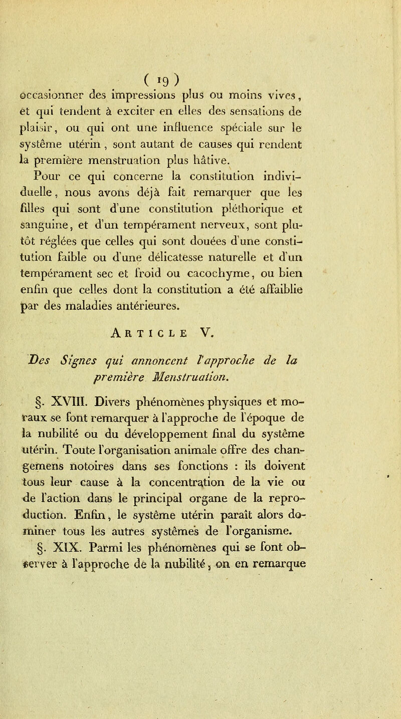 (>9) occasionner des impressions plus ou moins vives, et qui tendent à exciter en elles des sensations de plaisir, ou qui ont une influence spéciale sur le système utérin , sont autant de causes qui rendent la première menstruation plus hâtive. Pour ce qui concerne la constitution indivi- duelle , nous avons déjà fait remarquer que les filles qui sont d'une constitution pléthorique et sanguine, et d'un tempérament nerveux, sont plu- tôt réglées que celles qui sont douées d'une consti- tution faible ou d'une délicatesse naturelle et d'un tempérament sec et froid ou cacochyme, ou bien enfin que celles dont la constitution a été affaiblie ipar des maladies antérieures. Article V. Des Signes qui annoncent l'approche de la première Menstruation. §. XVIII. Divers phénomènes physiques et mo- raux se font remarquer à fapproche de fépoque de la nubilité ou du développement final du système utérin. Toute forganisation animale offre des chan- gemens notoires dans ses fonctions : ils doivent tous leur cause à la concentra,tion de la vie ou de faction dans le principal organe de la repro- duction. Enfin, le système utérin paraît alors do- miner tous les autres systèmes de forganisme. §. XIX. Parmi les phénomènes qui se font ob- iserver à l'approche dé la nubilité, on en remarque