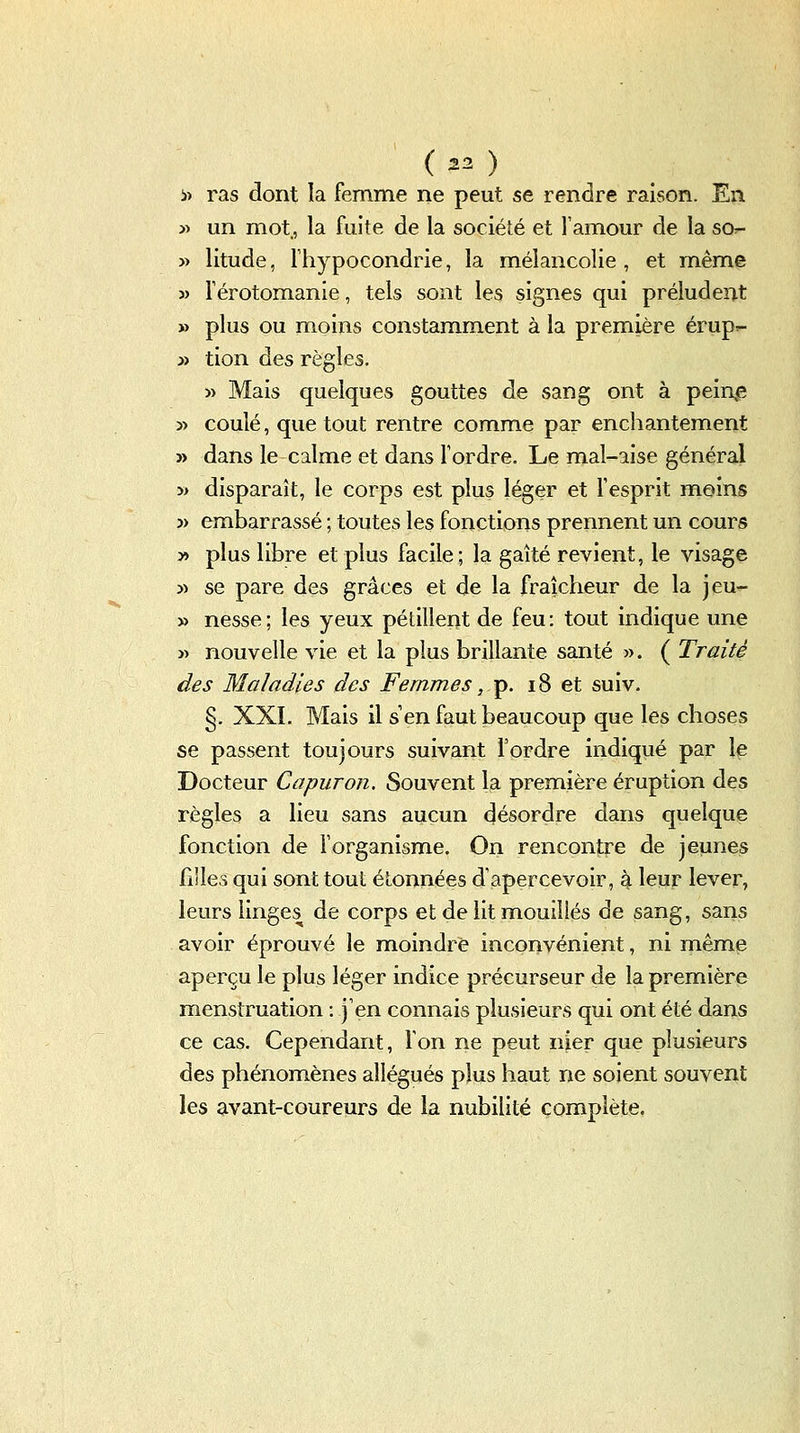 iî ras dont la femme ne peut se rendre raison. En » un mot., la fuite de la société et l'amour de la sor- » litude, riiypocondrie, la mélancolie, et même 3) férotomanie, tels sont les signes qui préludent » plus ou moins constamment à la première érupi- » tion des règles. » Mais quelques gouttes de sang ont à peinte 3> coulé, que tout rentre comme par enchantement » dans le calme et dans Tordre. Le mal-aise général » disparaît, le corps est plus léger et l'esprit moins 3> embarrassé ; toutes les fonctions prennent un cours y> plus libre et plus facile; la gaîté revient, le visage )) se pare des grâces et de la fraîcheur de la jeu- » nesse; les yeux pétillent de feu: tout indique une j) nouvelle vie et la plus brillante santé ». ( Traité des Maladies des Femmes ,t^. i8 et suiv. §. XXI. Mais il s'en faut beaucoup que les choses se passent toujours suivant l'ordre indiqué par le Docteur C a pur on. Souvent la première éruption des règles a lieu sans aucun désordre dans quelque fonction de l'organisme. On rencontre de jeunes filles qui sont tout étonnées d'apercevoir, ^ leur lever, leurs linges de corps et de lit mouillés de sang, sans avoir éprouvé le moindre inconvénient, ni même aperçu le plus léger indice précurseur de la première menstruation : j'en connais plusieurs qui ont été dans ce cas. Cependant, l'on ne peut nier que plusieurs des phénomènes allégués plus haut ne soient souvent les ^vant-coureurs de la nubilité complète.