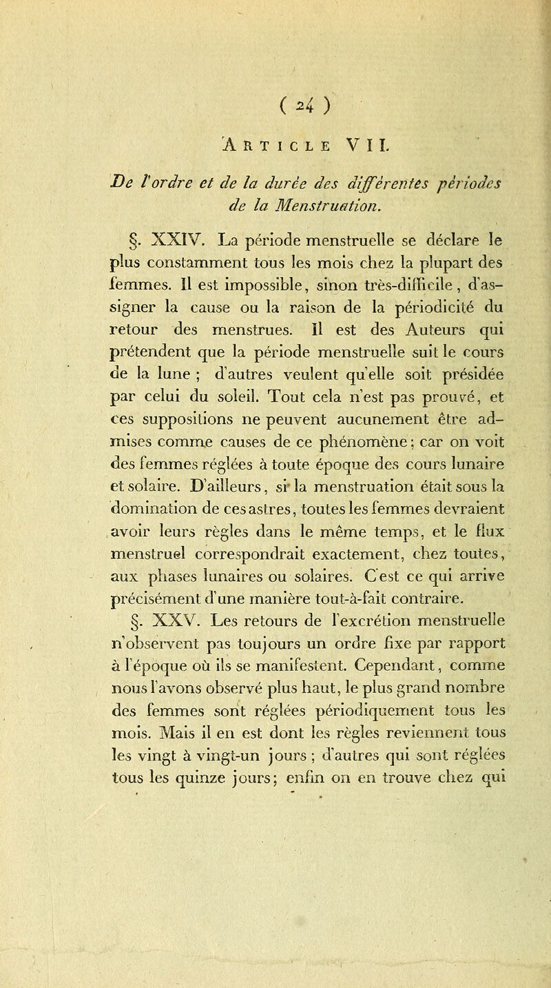 De Tordre et de la durée des différentes périodes de la Menstruation. §. XXIV. La période menstruelle se déclare le plus constamment tous les mois chez la plupart des femmes. Il est impossible, sinon très-difficile, d'as- signer la cause ou la raison de la périodicité du retour des menstrues. Il est des Auteurs qui prétendent que la période menstruelle suit le cours de la lune ; d'autres veulent qu elle soit présidée par celui du soleil. Tout cela n'est pas prouvée, et ces suppositions ne peuvent aucunement être ad- mises comme causes de ce phénomène ; car on voit des femmes réglées à toute époque des cours lunaire et solaire. D'ailleurs, si' la menstruation était sous la domination de ces astres, toutes les femmes devraient avoir leurs règles dans le même temps, et le flux menstruel correspondrait exactem.ent, chez toutes, aux phases lunaires ou solaires. Cest ce qui arrive précisément d'une manière tout-à-fait contraire. §. XXV. Les retours de Fexcrétion menstruelle n'observent pas toujours un ordre fixe par rapport à l'époque où ils se manifestent. Cependant, comme nous l'avons observé plus haut, le plus grand nombre des femmes sont réglées périodiquement tous les mois. Mais il en est dont les règles reviennent tous les vingt à vingt-un jours ; d'autres qui sont réglées tous les quinze jours; enfin on en trouve chez qui