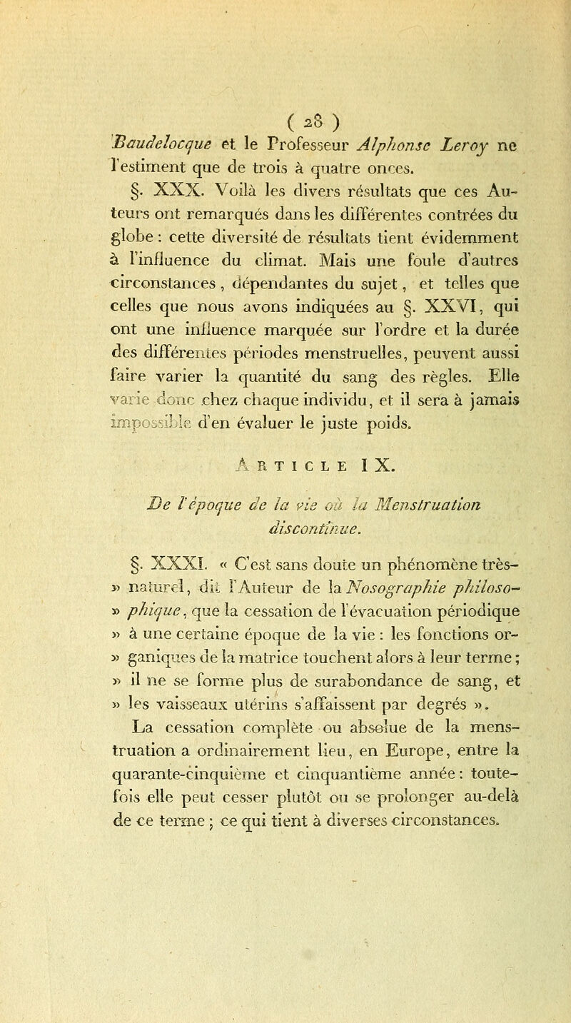 Bauàeîocque et le Professeur Alphonse Leroy ne Testiment que de trois à quatre onces. §. XXX. Voilà les divers résultats que ces Au- teurs ont remarqués dans les différentes contrées du globe : cette diversité de résultats tient évidemment à Tinfluence du climat. Mais une foule d'autres circonstances , dépendantes du sujet, et telles que celles que nous avons indiquées au §. XXVI, qui ont une influence marquée sur l'ordre et la durée àts différentes périodes menstruelles, peuvent aussi faire varier la quantité du sang des règles. Elle varie donc chez chaque individu, et il sera à jamais impocsihk d'en évaluer le juste poids, A R T I C L E I X. De Vépoque de la vie où la Menstruation disconfinue. §. XXXï. « C'est sans doute un phénomène très- yi naturel, dit l'Auteur de \dt.Nosographie philoso- » phique, que la cessation de févacuation périodique » à une certaine époque de la vie : les fonctions or- 5) ganiques de la matrice touchent alors à leur terme ; » il ne se forme plus de surabondance de sang, et » les vaisseaux utérins s'affaissent par degrés «. La cessation complète ou absolue de la mens- truation a ordinairement lieu, en Europe, entre la quarante-cinquième et cinquantième année : toute- fois elle peut cesser plutôt ou se prolonger au-delà de ce terme 5 ce qui tient à diverses circonstances.