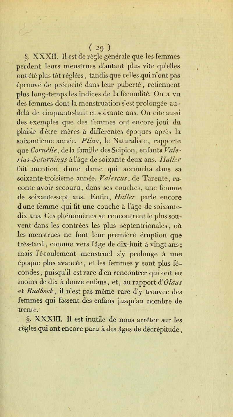 (^9) ^. XXXIÎ. îl est de règle générale que les femmes perdent leurs menstrues d'autant plus vite qu elles ont été plus tôt réglées, tandis que celles qui n'ont pas éprouvé de précocité dans leur puberté , retiennent plus long-temps les indices de la fécondité. On a vu des femmes dont la menstruation s'est prolongée au- delà de cinquante-huit et soixante ans. On cite aussi des exemples que des femmes ont encore joui du plaisir d'être mères à différentes époques après la soixantième année. Pline^ le Naturaliste, rapporte que Corné lie, delà famille desScipion, enfanta Vale^ rius-Saturninus à f âge de soixante-deux ans. Haller fait mention d'une dame qui accoucha dans sa soixante-troisième année. Valescus, de Tarente, ra- conte avoir secouru, dans ses couches, une femme de soixante^sept ans. Enfin, Haller parle encore d'une femme qui fit une couche à fâge de soixante- dix ans. Ces phénomènes se rencontrent le plus sou- vent dans les contrées les plus septentrionales, oit les menstrues ne font leur première éruption que très-tard, comme vers fâge de dix-huit à vingt ans ; mais l'écoulement menstruel s'y prolonge à une époque plus avancée, et les femmes y sont plus fé- condes , puisqu'il est rare d'en rencontrer qui ont eu moins de dix à douze enfans, et, au rapport ^Olaus «t Rudbeck, il n'est pas même rare d'y trouver des femmes qui fassent des enfans jusqu'au nombre de trente. §. XXXIII. Il est inutile de nous arrêter sur les règles qui ont encore paru à des âges de décrépitude,