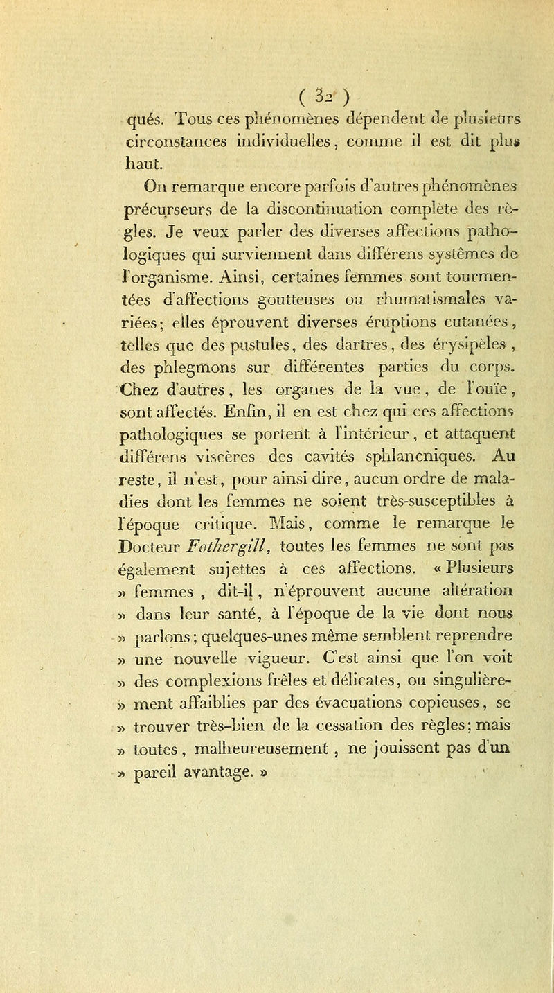 _ ( 30 qués. Tous ces phénomènes dépendent de plusieurs circonstances individuelles, comme il est dit plus haut. On remarque encore parfois d'autres phénomènes précurseurs de la discontinuation complète des rè- gles. Je veux parler des diverses afFeclions patho- logiques qui surviennent dans différens systèmes de l'organisme. Ainsi, certaines femmes sont tourmen- tées d'affections goutteuses ou rhumatismales va- riées ; elles éprouvent diverses éruptions cutanées, telles que des pustules, des dartres, des érysipèles , des phlegmons sur différentes parties du corps. Chez d'autres, les organes de la vue, de l'ouïe, sont affectés. Enfin, il en est chez qui ces affections pathologiques se portent à fintérieur, et attaquent différens viscères des cavités sphlancniques. Au reste, il n'est, pour ainsi dire, aucun ordre de mala- dies dont les femmes ne soient très-susceptibles à l'époque critique. Mais, comme le remarque le Docteur Fothergill, toutes les femmes ne sont pas également sujettes à ces affections. «Plusieurs j) femmes , dit-il, n'éprouvent aucune altération yt dans leur santé, à l'époque de la vie dont nous » parlons ; quelques-unes même semblent reprendre » une nouvelle vigueur. C'est ainsi que Ton voit » des complexions frêles et délicates, ou singulière- » ment affaiblies par des évacuations copieuses, se 5> trouver très-bien de la cessation des règles ; mais » toutes, malheureusement , ne jouissent pas d'un » pareil avantage. »