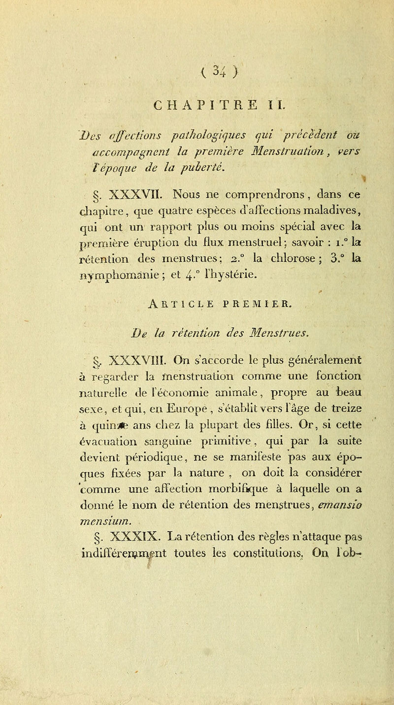 CHAPITRE IL Des ajfections pathologiques (jui précMent ou accompagnent la première Menstruation, vers ïépoque de la puhertè. §. XXXVIL Nous ne comprendrons, dans ce cliapitre, que quatre espèces d'affections maladives, qui ont un rapport plus ou moins spécial avec la première éruption du flux menstruel; savoir : i.° la rétention des menstrues; 2.° la chlorose; 3.° la nymphomanie ; et 4-° l'hystérie. Article PREMIER. De la rétention des Menstrues. % XXXVIII. On s'accorde le plus généralement à regarder la menstruation comme une fonction naturelle de féConomie animale, propre au beau sexe, et qui, en Europe , s'établit vers fâge de treize à quinze ans chez la plupart des filles. Or, si cette évacuation sanguine primitive, qui par la suite devient périodique, ne se manifeste pas aux épo- ques fixées par la nature , on doit la considérer comme une affection morbifique à laquelle on a donné le nom de rétention des mengtrues, emansio mensium. §. XXXîX. La rétention des règles n'attaque pas indifférenîiraBnt toutes les constitutions. On lob-?