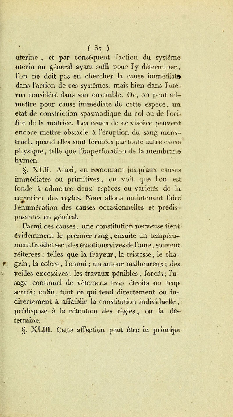 crtéririe , et par conséquent l'action du système Mtérin ou général ayant suffi pour l'y déterminer, Ton ne doit pas en chercher la cause immédiat^ dans l'action de ces systèmes, mais bien dans 1 uté- rus considéré dans son ensemble. Or, on peut ad- mettre pour cause iinmédiate de cette espèce, un état de constriction spasmodique du col ou de Vori- iice de la matrice. Les issues de ce viscère peuvent <?ncore mettre obstacle à l'éruption du sang mens- truel, quand elles sont feirraées par toute autre cause physique, telle que limperforation de la membrane hymen. §. XLIi. Ainsi, en refnontant jusqu'aux causes immédiates ou primitives, on voit que l'on est fondé à admettre deux espèces ou variétés de la rétention des règles. Nous allons maintenant faire lenumération des causes occasionnelles et prédis- posantes en général. Parmi ces causes, une constitution nerveuse tient évidemment le premier rang, ensuite un tempéra- ment froid et sec ; des émotions vives de l'âme, souvent réitérées, telles que la frayeur, la tristesse, le cha- grin , la colère, l'ennui ; un amour malheureux ; des veilles excessives ; les travaux pénibles, forcés ; Tu- sage continuel de vêtemens trop étroits ou trop serrés ; enEn, tout ce qui tend directemient ou in- directement à affaiblir la constitution individuelle, prédispose à la rétention des règles , ou la dé-^ termine. §. XLIIL Cette affection peut être le priïicipe