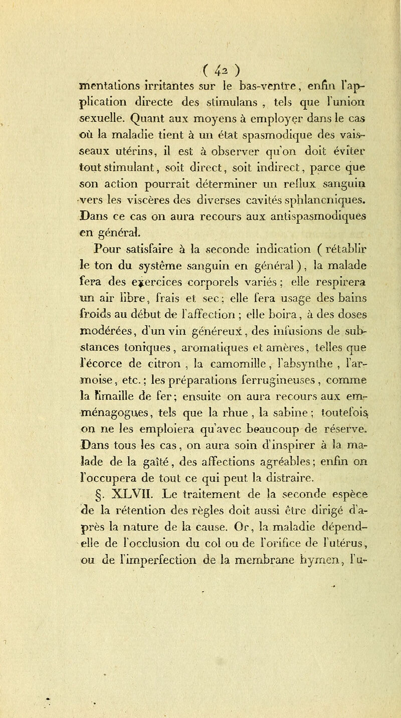 ( 43 ) mentalîons irritantes sur le bas-ventre, enfin l'ap- plication directe des stimulans , tels que l'union sexuelle. Quant aux moyens à employer dans le cas où la maladie tient à un état spasmodique des vais- seaux utérins, il est à observer qu'on doit éviter tout stimulant, soit direct, soit indirect, parce que son action pourrait déterminer un reflux sanguin vers les viscères des diverses cavités sphlancniques. Dans ce cas on aura recours aux antispasmodiques en général. Pour satisfaire à la seconde indication ( rétablir le ton du système sanguin en général ), la malade fera des exercices corporels variés ; elle respirera un air libre, frais et sec : elle fera usage des bains froids au début de Taffection ; elle boira, à des doses modérées, d'un vin généreux, des infusions de sub- stances toniques , aromatiques et amères, telles que l'écorce de citron , la camomille, fabsynthe , far- moise, etc. ; les préparations ferrugineuses , comme la fimaille de fer ; ensuite on aura recours aux em- ménagogues, tels que la rhue , la sabine ; toutefois on ne les emploiera qu'avec beaucoup de réserve. Dans tous les cas, on aura soin d'inspirer à la ma- lade de la gaîté, des affections agréables ; enfin on l'occupera de tout ce qui peut la distraire. §. XL VIL Le traitement de la seconde espèce ^e la rétention des règles doit aussi être dirigé d'a- près la nature de la cause. Or, la maladie dépend- elie de focclusion du col ou de l'orifice de futérus, ou de Fimperfection de la membrane hyrnen, ru-