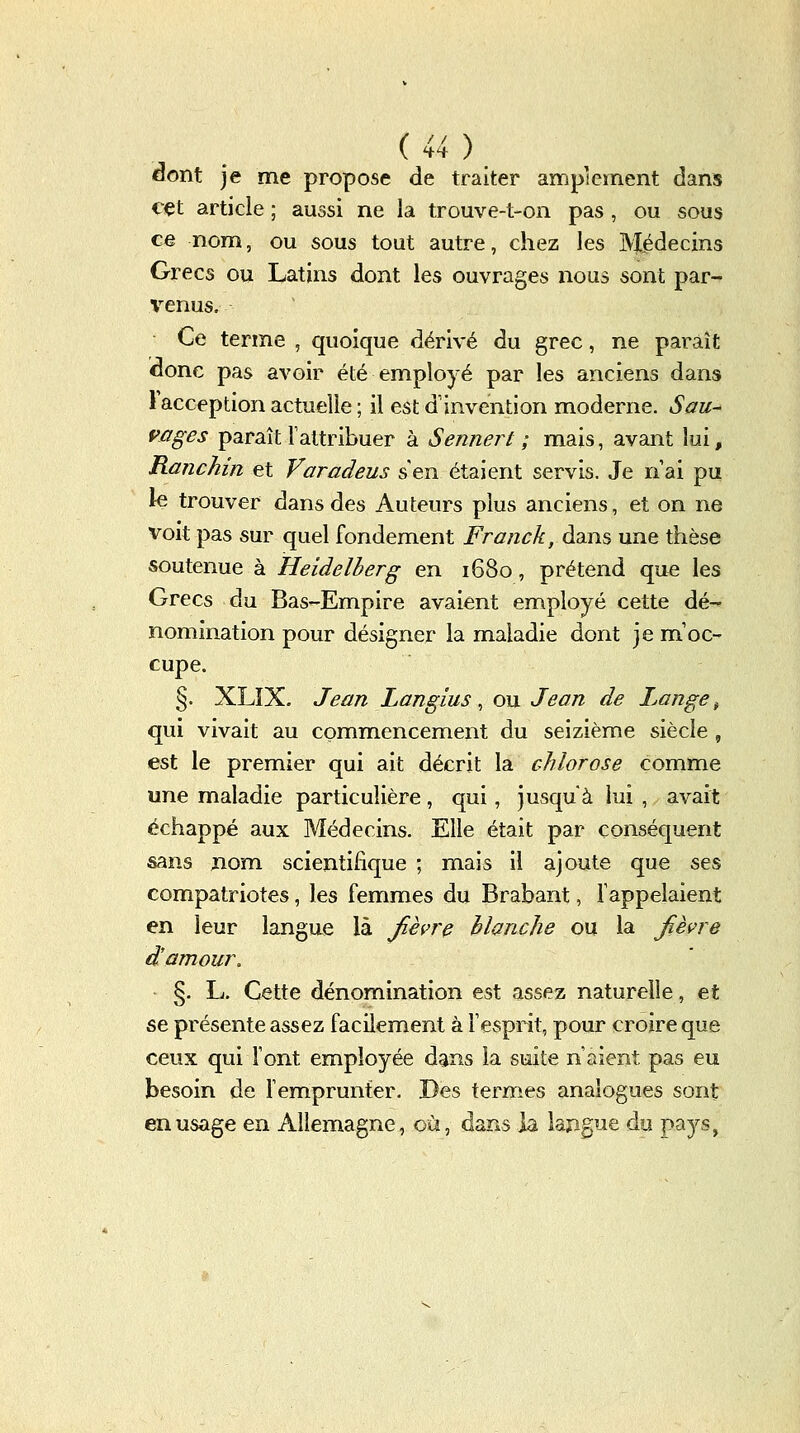 Gont je me propose de traiter amplement dans c^t article ; aussi ne la trouve-t-on pas , ou sous ce nom, ou sous tout autre, chez les Médecins Grecs ou Latins dont les ouvrages nous sont par- %^enus. Ce terme , quoique dérivé du grec, ne paraît donc pas avoir été employé par les anciens dans Facception actuelle ; il est d'invention moderne. Sau- vages paraît l'attribuer à Sennert ; mais, avant lui, Ranchm et Varadeus s'en étaient servis. Je n'ai pu le trouver dans des Auteurs plus anciens, et on ne voit pas sur quel fondement Franck, dans une thèse soutenue à Heidelherg en 1680, prétend que les Grecs du Bas-Empire avaient employé cette dé- nomination pour désigner la maladie dont je m'oc- cupe. §. XLIX. Jean Langius ^ ou Jean de I^ange ^ qui vivait au commencement du seizième siècle, est le premier qui ait décrit la chlorose comme une maladie particulière, qui, jusqu'à lui, avait échappé aux Médecins. Elle était par conséquent sans jiom scientifique ; mais il ajoute que ses compatriotes, les femmes du Brabant, rappelaient en leur langue là Jièvre blanche ou la Jièvre d'amour. §. L. Cette dénomination est assez naturelle, et se présente assez facilement à l'esprit, pour croire que ceux qui l'ont employée dans la suite n'aient pas eu besoin de remprunter. Des termes analogues sont en usage en Allemagne, où, dans ia lajigue do pa3^s,