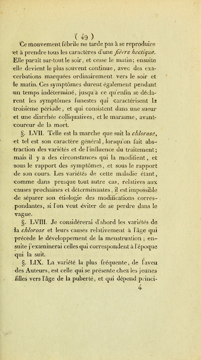 ^e moiivement fébrile ne tarde pas à se reproduire ^t à prendre tous les caractères d'une fiè',Te hecùcjue. Elle parait sur-toutie soir, et cesse le matin; ensuite elle devient le plus souvent continue , avec des exa- cerbations marquées ordinairem.ent vers le soir et ie matin. Ces symptômes durent également pendant un temps indéterminé, jusquà ce qu'enfin se décla- rent les symptômes funestes qui caractérisent la troisième période , et qui consistent dans une sueur et une diarrhée colliquatives, et le ntarasme, avant- coureur de la mort. §. LVII. Telle est la marche que suit la chlorose^ >€t tel €st son caractère général, lorsqu'on fait abs- traction des variétés et de F influence du traitement ; m.ais il y a des circonstances qui la modifient, et SOUS le rapport des symptômes, et sous le rapport •de son cours. Les variétés de cette maladie étant, comme dans presque tout autre cas, relatives aux causes prochaines et déterminantes, il est impossible -de séparer son étiologie des modifications corres- pondantes, si Ion veut éviter de se perdre dans le vague. §. LVÏII. Je considérerai d'abord les variétés de ia chlorose et leurs causes relativement à lâge qui précède le développement de la menstruation ; en- suite j'examinerai celles qui correspondent à l'époque qui la suit. §, LïX. La variété la plus fréquente, de faveu des Auteurs, est celle qui se présente chez les jeunes Mes vers l'âge de la puberté, et qui dépend princi-