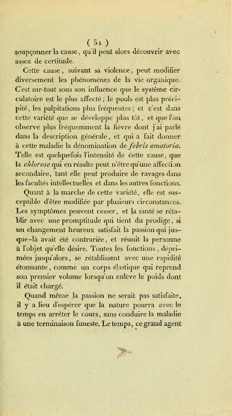 soupçonner la cause, qu il peut alors découvrir avec assez de certitude. Cette cause , suivant sa violence, peut modifier diversement les phénomènes de la vie organique. C'est sur-tout sous son influence que le système cir- culatoire est le plus affecté ; le pouls est plus préci- pité, les palpitations plus fréquentes; et cest dans cette variété que se développe plus tut, et que ïoix observe plus fréquemment la fièvre dont j'ai parlé dans la description générale, et qui a fait donner à cette maladie la dénomination de Je If ris amatoria. Telle est quelquefois l'intensité de cette cause, que la clïlorose qui en résulte peut n être qu une afFecûon secondaire, tant elle peut produire de ravages dans les facultés intellectuelles et dans les autres fonctions. Quant à la marche de cette variété, elle est sus- ceptible d'être modifiée par plusieurs circonstances. Les symptômes peuvent cesser, et la santé se réta- blir avec une promptitude qui tient du prodige, si un changement heureux satisfait la passion qui jus- que-là avait été contrariée, et réunit la personne à fobjet qu elle désire. Toutes les fonctions , dépri- mées jusqu'alors, se rétablissent avec une rapidité étonnante, comme un corps élastique qui reprend son premier volume lorsqu'on enlève le poids dont il était chargé. Quand mêm^e la passion ne serait pas satisfaite, il y a lieu d'espérer que la nature pourra avec le temps en arrêter le cours, sans conduire la maladie à une terminaison funeste. Le temps, ce grand agent