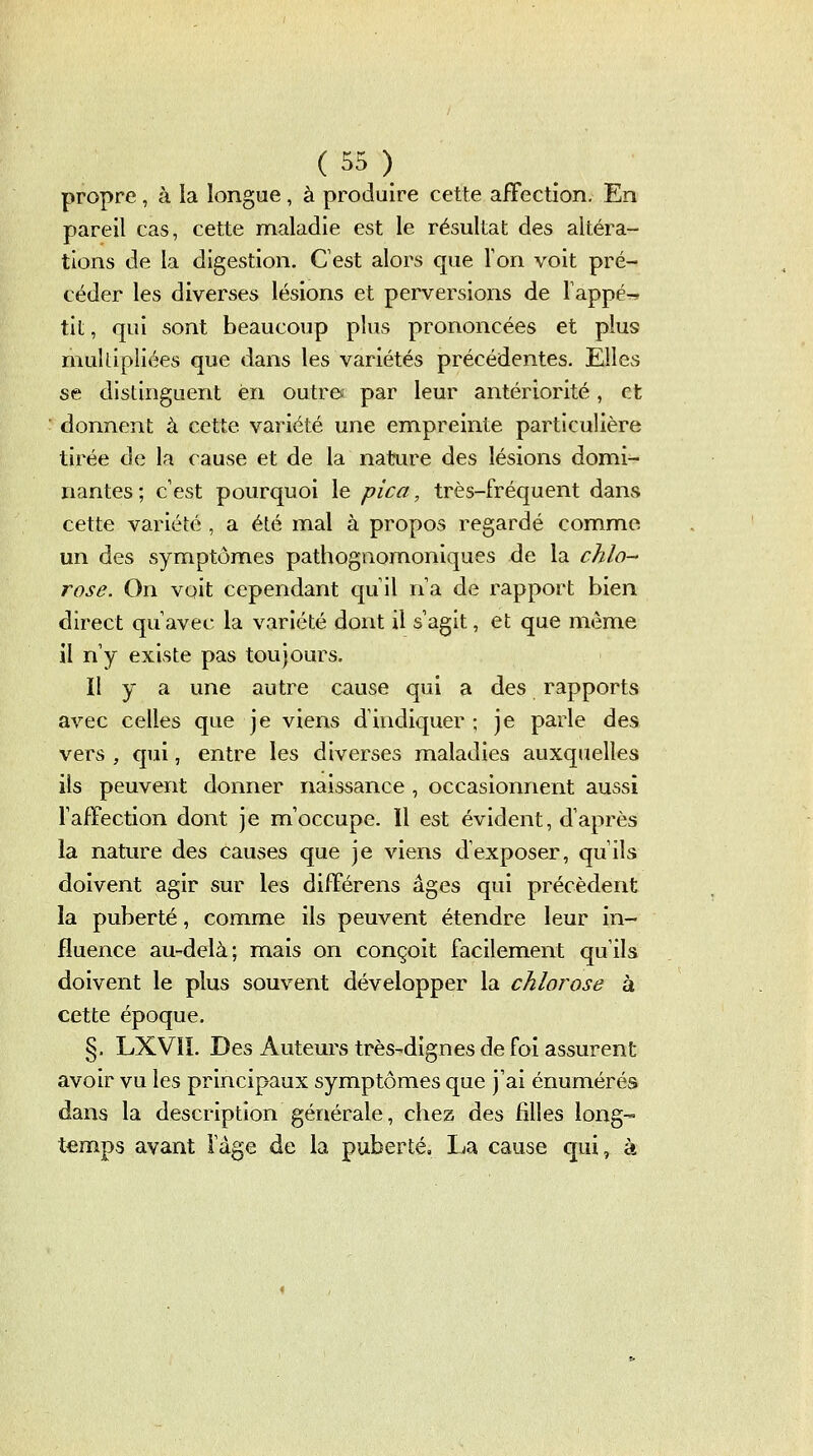 propre, à la longue, à produire cette affection. En pareil cas, cette maladie est le résultat des altéra- tions de la digestion. Cest alors que Ton voit pré- céder les diverses lésions et perversions de Tappé^ tit, qui sont beaucoup plus prononcées et plus multipliées que dans les variétés précédentes. Elles se distinguent en outrée par leur antériorité, et donnent à cette variété une empreinte particulière tirée de la cause et de la nature des lésions domi- nantes; c'est pourquoi le pica, très-fréquent dans cette variété , a été mal à propos regardé comme un des symptômes pathognomoniques de la chlo-' rose. On voit cependant quil na de rapport bien direct qu avec la variété dont il s agit, et que même il n y existe pas toujours. Il y a une autre cause qui a des rapports avec celles que je viens d'indiquer; je parle des vers , qui, entre les diverses maladies auxquelles ils peuvent donner naissance , occasionnent aussi l'affection dont je m'occupe. 11 est évident, d'après la nature des causes que je viens d'exposer, qu'ils doivent agir sur les différens âges qui précèdent la puberté, comme ils peuvent étendre leur in- fluence au-delà; mais on conçoit facilement qu'ils doivent le plus souvent développer la chlorose à cette époque. §. LXVÎI. Des Auteurs très-dignes de foi assurent avoir vu les principaux symptômes que j'ai énumérés dans la description générale, chez des filles long- temps avant Vàge de la puberté, Ija cause qui, à