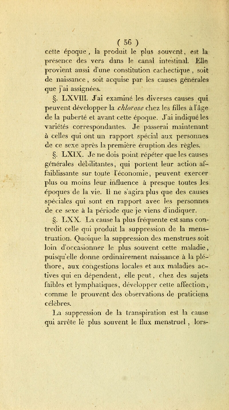 cette époque , la produit le plus souvent, est ia présence des vers dans le canal inteslinal. Elle provient aussi d'une constitution cachectique , soit de naissance, soit acquise par les causes générales que j'ai assignées. §. LXVIÏÎ. J ai examiné les diverses causes qui peuvent développer la chlorose chez les filles àlâge de la puberté et avant cette époque. J'ai indiqué les variétés correspondantes. Je passerai maintenant à celles qui ont un rapport spécial aux personnes de ce sexe après la première éruption des règles. §. LXIX. Je ne dois point répéter que les causes générales débilitantes, qui portent leur action af- faiblissante sur toute l'économie, peuvent exercer plus ou moins leur influence à presque toutes les époques de la vie. Il ne s'agira plus que des causes spéciales qui sont en rapport avec les personnes de ce sexe à la période que je viens d'indiquer. §. LXX. La cause la plus fréquente est sans con- tredit celle qui produit la suppression de la mens- truation. Quoique la suppression des menstrues soit loin d'occasionner le plus souvent cette maladie, puisqu'elle donne ordinairement naissance à la plé- thore, aux congestions locales et aux maladies ac- tives qui en dépendent, elle peut, chez des sujets faibles et lymphatiques, développer cette affection, com^me le prouvent des observations de praticiens célèbres. La suppression de la transpiration est la cause qui arrête îè plus souvent le flux menstruel, lors-