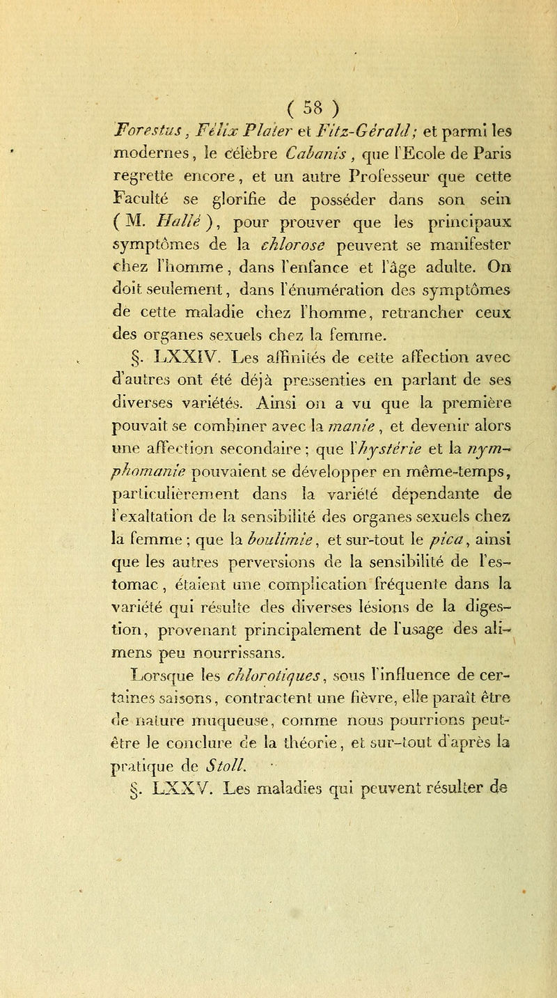 Forestus, Ftîix Plaier et Fitz-Gérald; et parmi les modernes, le Célèbre Cabanis , que FEcole de Paris regrette encore, et un autre Proiesseur que cette Faculté se glorifie de posséder dans son sein ( M, Halié ), pour prouver que les principaux symptômes de la chlorose peuvent se manifester chez l'homme, dans Tenfance et Tâge adulte. On doit seulement, dans Ténumération des symptômes de cette maladie chez l'homme, retrancher ceux des organes sexuels chez la femme. §. LXXïV. Les alBnités de cette affection avec d'autres ont été déjà pressenties en parlant de ses diverses variétés. Ainsi on a vu que la première pouvait se combiner avec la manie , et devenir alors une afFection secondaire ; que Xhystèrie et la nym- phomanie pouvaient se développer en même-temps, particulièrement dans la variété dépendante de l'exaltation de la sensibilité des organes sexuels chez la femme ; que la boulimie, et sur-tout le pica^ ainsi que les autres perversions de la sensibilité de l'es- tomac, étaient une complication fréquente dans la variété qui résulte des diverses lésions de la diges- tion, provenant principalement de l'usage des ali- mens peu nourrissans. Lorsque les chlorotiques ^ sous l'influence de cer- taines saisons, contractent une fièvre, elle paraît être de naLure muqueuse, comme nous pourrions peut- être le conclure ce la théorie, et sur-tout d'après la pratique de Stoll. • §. LXXV. Les maladies qui peuvent résulter de