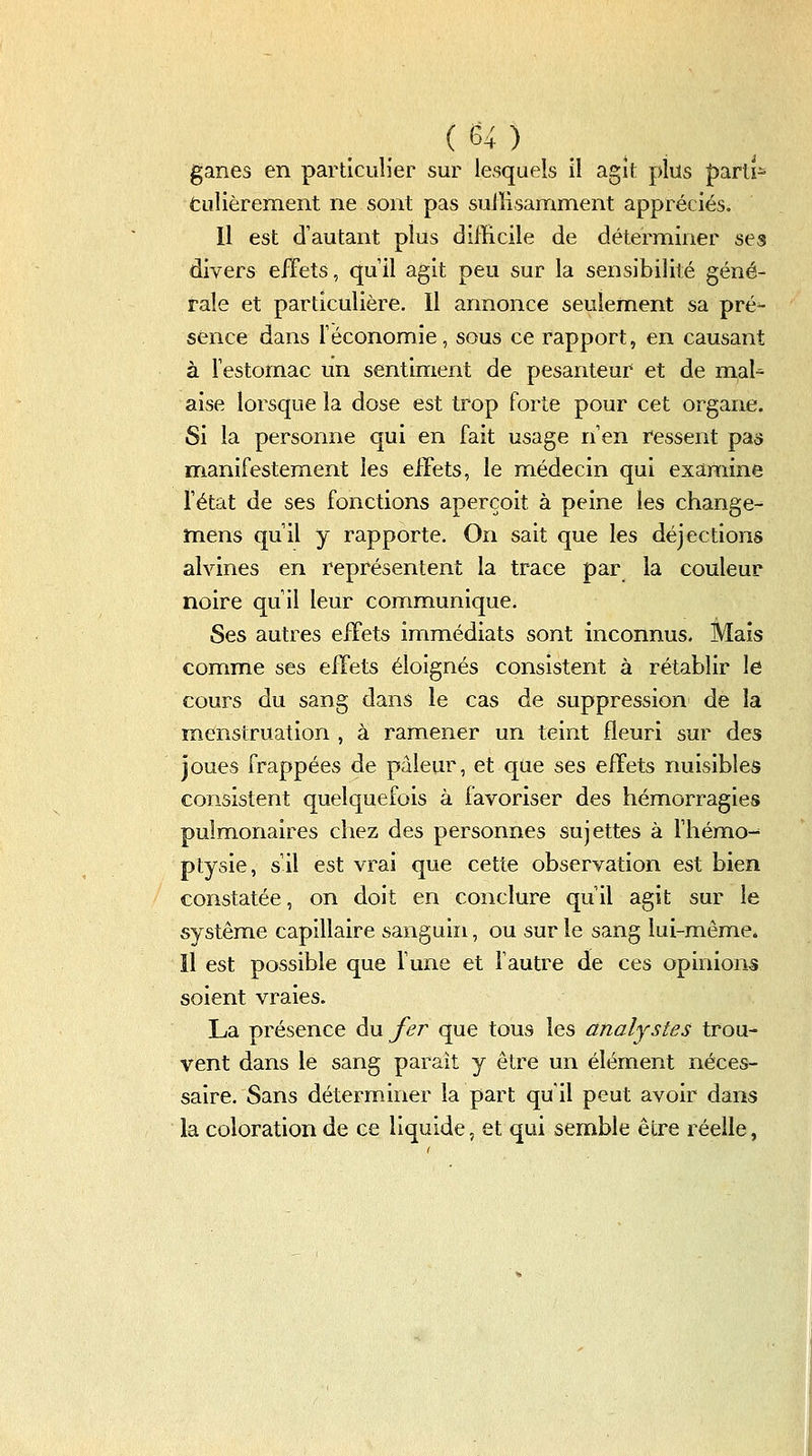 ganes en particulier sur lesquels il agit plus |)arti- Culièrement ne sont pas suiîîsamment appréciés. Il est d'autant plus difficile de déterminer ses divers effets, quil agit peu sur la sensibilité géné- rale et particulière, 11 annonce seulement sa pré- sence dans Téconomie, sous ce rapport, en causant à lestomac un sentiment de pesanteur et de mal^ aise lorsque la dose est trop forte pour cet organe. Si la personne qui en fait usage n'en ressent pas manifestement les effets, le médecin qui examine l'état de ses fonctions aperçoit à peine les change- înens qu'il y rapporte. On sait que les déjections alvines en représentent la trace par la couleur noire qu'il leur communique. Ses autres effets immédiats sont inconnus. Maïs comme ses effets éloignés consistent à rétablir le cours du sang dans le cas de suppression de la menstruation , à ramener un teint fleuri sur des joues frappées de pâleur, et que ses effets nuisibles consistent quelquefois à favoriser des hémorragies pulmonaires chez des personnes sujettes à fhémo-^ ptysie, s'il est vrai que cette observation est bien constatée, on doit en conclure qu'il agit sur le système capillaire sanguin, ou sur le sang lui-même. Il est possible que fune et l'autre de ces opinions soient vraies. La présence Au fer que tous les analystes trou- vent dans le sang parait y être un élément néces- saire. Sans déterminer la part qu'il peut avoir dans la coloration de ce liquide, et qui semble être réelle,