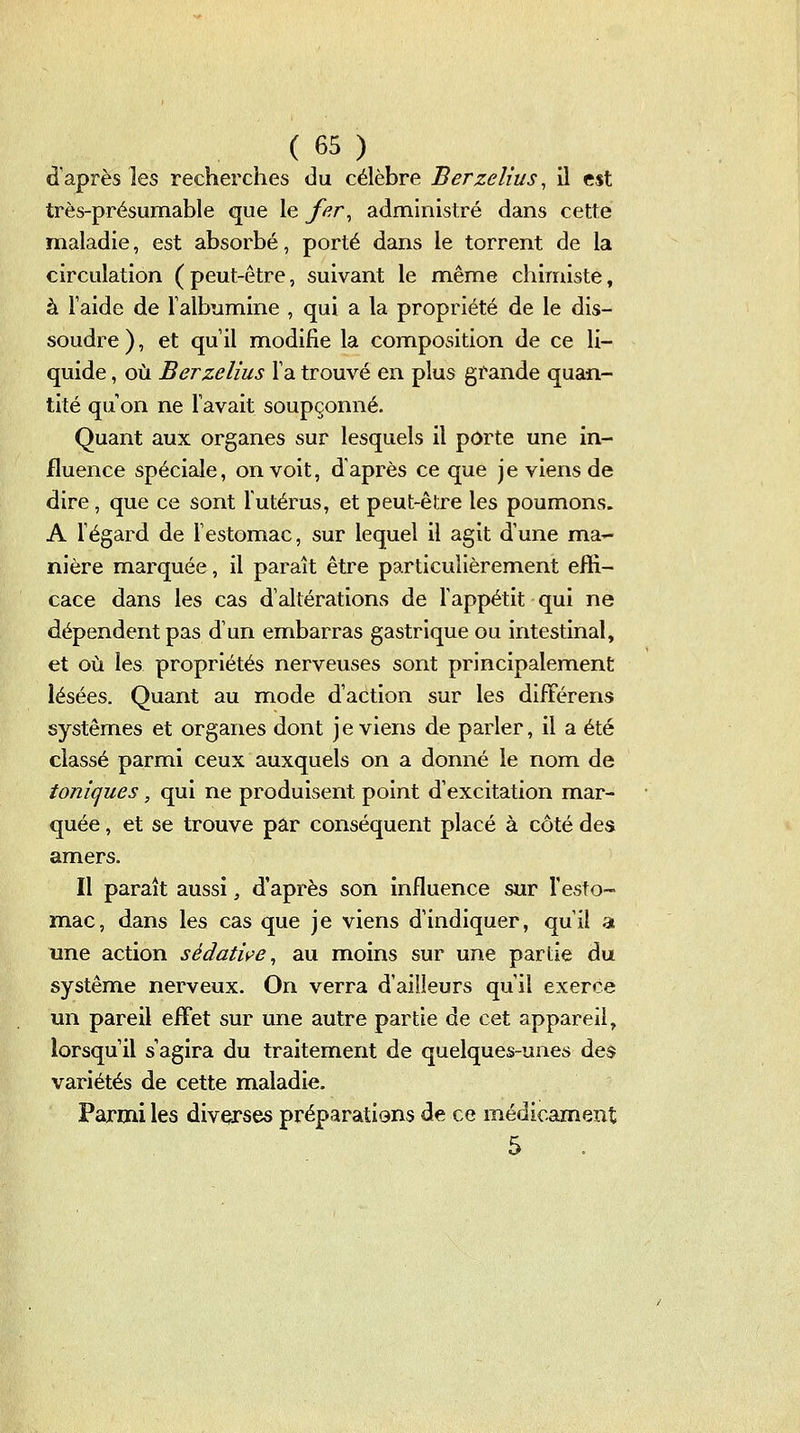 d'après les recherches du célèbre Berzelius, il est très-présumable que le j^r, administré dans cette maladie, est absorbé, porté dans le torrent de la circulation ( peut-être, suivant le même chimiste, à l'aide de Falbumine , qui a la propriété de le dis- soudre), et qu'il modifie la composition de ce li- quide , où Berzelius l'a trouvé en plus grande quan- tité qu'on ne l'avait soupçonné. Quant aux organes sur lesquels il porte une in- fluence spéciale, on voit, d'après ce que je viens de dire , que ce sont l'utérus, et peut-être les poumons. A l'égard de l'estomac, sur lequel il agit d'une ma- nière marquée, il paraît être particulièrement effi- cace dans les cas d'altérations de l'appétit qui ne dépendent pas d'un embarras gastrique ou intestinal, et où les propriétés nerveuses sont principalement lésées. Quant au mode d'action sur les difFérens systèmes et organes dont je viens de parler, il a été classé parmi ceux auxquels on a donné le nom de toniques, qui ne produisent point d'excitation mar- quée , et se trouve par conséquent placé à côté des amers. Il paraît aussi, d'après son influence sur l'esto- mac, dans les cas que je viens d'indiquer, qu'il a une action sédatwe ^ au moins sur une partie du système nerveux. On verra d'ailleurs qu'il exerce un pareil effet sur une autre partie de cet appareil, lorsqu'il s'agira du traitement de quelques-unes des variétés de cette mialadie. Parmi les diverses préparations de ce médicament 5