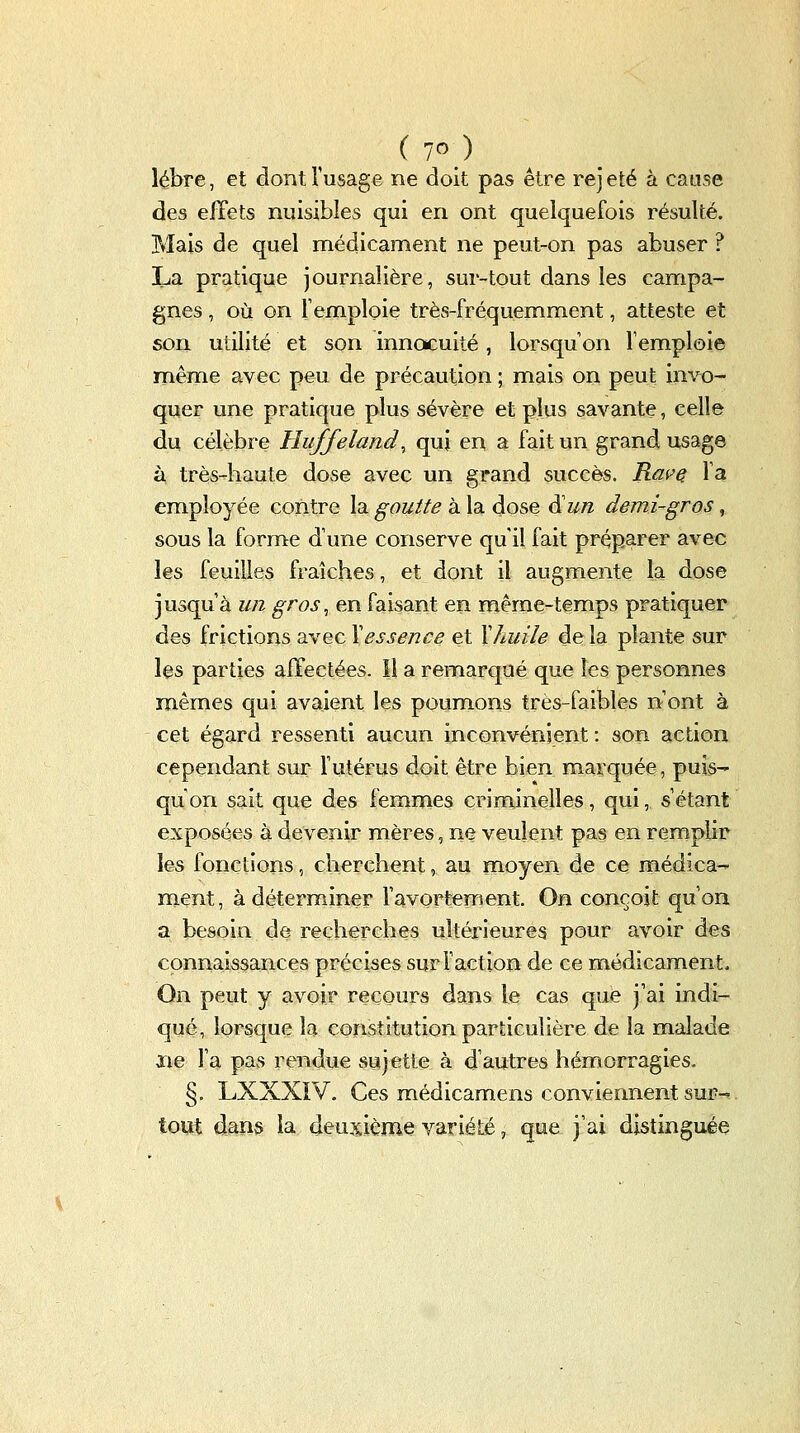 lébre, et dont l'usage ne doit pas être rejeté à cause des effets nuisibles qui en ont quelquefois résulté. Mais de quel médicament ne peut-on pas abuser ? La pratique journalière, sur-tout dans les campa- gnes , où on l'emploie très-fréquemment, atteste et son utilité et son innocuité, lorsqu'on l'emploie même avec peu de précaution ; mais on peut invo- quer une pratique plus sévère et plus savante, celle du célèbre Huffeland^ qui en a fait un grand usage à très-haute dose avec un grand succès. Rai^e. l'a employée contre la goutte à la dose d'w/z demi-gros, sous la forme d'une conserve qu'il fait préparer avec les feuilles fraîches, et dont il augmente la dose jusqu'à un gros, en faisant en même-temps pratiquer des frictions avec Y essence et Xhuile de la plante sur les parties affectées. Il a remarqué que les personnes mêmes qui avaient les poumons très-faibles n'ont à cet égard ressenti aucun inconvénient : son action cependant sur l'utérus doit être bien marquée, puis- qu'on sait que des femmes criminelles, qui, s'étant exposées à devenir mères, ne veulent pas en remplir les fonctions, cherchent, au moyen de ce médica- ment, à déterminer l'avortement. On conçoit qu'on a besoin de recherches ultérieures pour avoir des connaissances précises sur Faction de ce médicament. On peut y avoir recours dans le cas que j'ai indi- qué, lorsque la constitution particulière de la malade îie l'a pas rendue sujette à d'autres hémorragies, §. LXXXiV. Ces médicamens conviennent suF-^. tout dans la deuxième variété, que j'ai distinguée