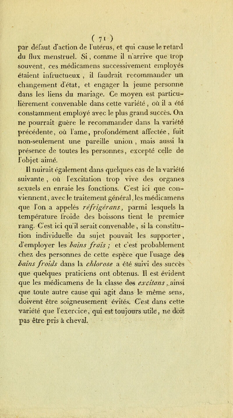 (7>) par défaut d'action de Tutérus, et qui cause le retard du flux menstruel. Si, comme il n'arrive que trop souvent, ces médicamens successivement employés étaient infructueux , il faudrait recommander un changement d'état, et engager la jeune personne dans les liens du mariage. Ce moyen est particu- lièrement convenable dans cette variété , où il a été constamment employé avec le plus grand succès. On ne pourrait guère le recommander dans la variété précédente, où lame, profondément affectée, fuit non-seulement une pareille union , mais aussi la présence de toutes les personnes, excepté celle de l'objet aimé. Il nuirait également dans quelques cas de la variété suivante , où l'excitation trop vive des organes sexuels en enraie les fonctions. C'est ici que con- viennent , avec le traitement général, les médicamens que l'on a appelés réfrigérans, parmi lesquels la température froide des boissons tient le premier rang. C'est ici qu'il serait convenable , si la constitu- tion individuelle du sujet pouvait les supporter, d'employer les hains frais ; et c'est probablement chez des personnes de cette espèce que fusage des hains froids dans la chlorose a été suivi des succès que quelques praticiens ont obtenus. Il est évident que les médicamens de la classe des excitans ,^\\)lÛ. que toute autre cause qui agit dans le même sens, doivent être soigneusement évités. C'est dans cette variété que l'exercice, qui est toujours utile, ne doit pas être pris à cheval.