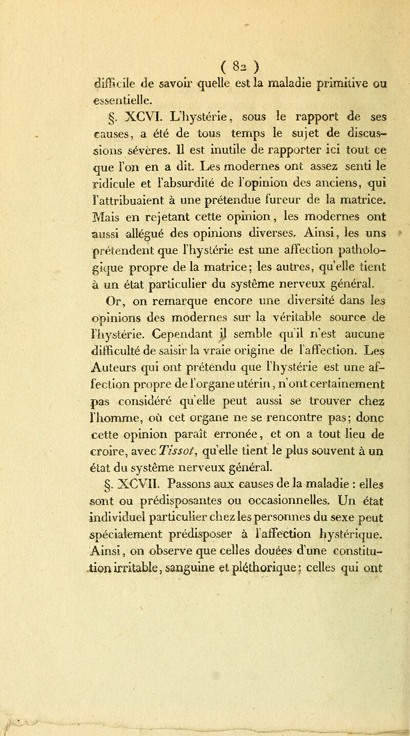 ( 83 ) difficile de savoir quelle est la maladie primitive ou essentielle. §. XCVI. L'hystérie, sous le rapport de ses causes, a été de tous temps le sujet de discus- sions sévères. Il est inutile de rapporter ici tout ce que l'on en a dit. Les modernes ont assez senti le ridicule et Fabsurdité de l'opinion des anciens, qui l'attribuaient à une prétendue fureur de la matrice. Mais en rejetant cette opinion, les modernes ont aussi allégué des opinions diverses. Ainsi, les uns prétendent que l'hystérie est une affection patholo- gique propre de la matrice; les autres, qu'elle tient à un état particulier du système nerveux général. Or, on remarque encore une diversité dans les opinions des modernes sur la véritable source de l'hystérie. Cependant il semble qu'il n'est aucune difficulté de saisir la vraie origine de l'affection. Les Auteurs qui ont prétendu que l'hystérie est une af- fection propre de l'organe utérin, n'ont certainement pas considéré qu'elle peut aussi se trouver chez l'homme, où cet organe ne se rencontre pas; donc cette opinion paraît erronée, et on a tout lieu de croire, avec Tissol, qu'elle tient le plus souvent à un état du système nerveux général. §. XCVII. Passons aux causes de la maladie : elles sont ou prédisposantes ou occasionnelles. Un état individuel particulier chez les personnes du sexe peut spécialem.ent prédisposer à l'affection hystérique. Ainsi, on observe que celles douées d'une constitu- Jtion irritable, sanguine et pléthorique; celles qui ont