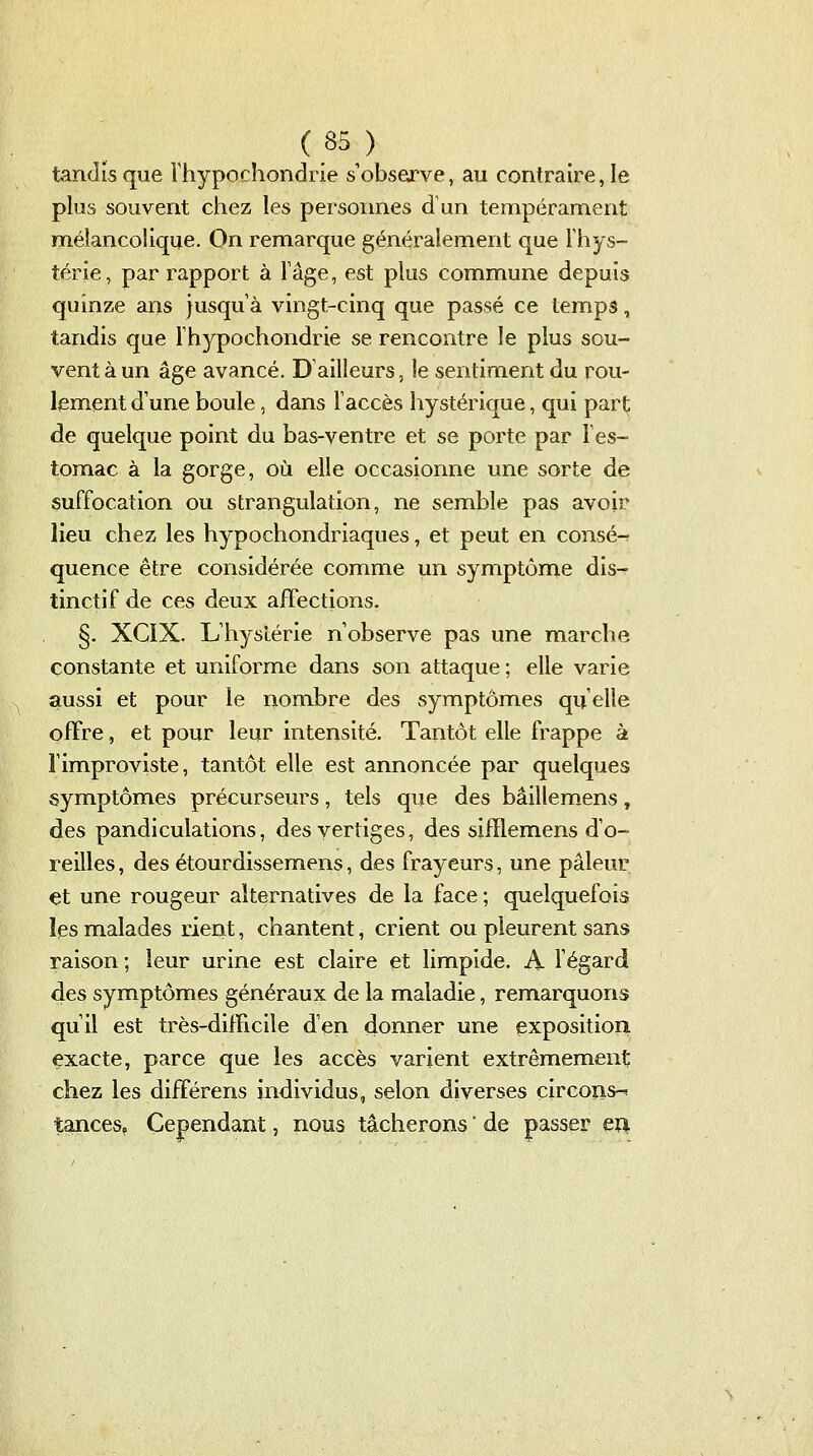 tandis que Thypochondrie s'observe, au contraire, le plus souvent chez les personnes d\in tempérament mélancolique. On remarque généralement que Thys- térie, par rapport à Tâge, est plus commune depuis quinze ans jusqu'à vingt-cinq que passé ce temps, tandis que Fhypochondrie se rencontre le plus sou- vent à un âge avancé. D'ailleurs, le sentiment du rou- lement d'une boule, dans l'accès hystérique, qui part de quelque point du bas-ventre et se porte par l'es- tomac à la gorge, où elle occasionne une sorte de suffocation ou strangulation, ne semble pas avoir lieu chez les hypochondriaques, et peut en consé-r quence être considérée comme un symptôme dis- tinctif de ces deux affections. §. XCIX. L'hystérie n'observe pas une marche constante et uniforme dans son attaque; elle varie aussi et pour le nombre des symptômes qu'elle offre, et pour leur intensité. Tantôt elle frappe à Fimproviste, tantôt elle est annoncée par quelques symptômes précurseurs, tels que des bâillemens, des pandiculations, des vertiges, des siiïlemens d'o- reilles , des étourdissemens, des frayeurs, une pâleur et une rougeur alternatives de la face ; quelquefois les malades rient, chantent, crient ou pleurent sans raison ; leur urine est claire et limpide. A fégard des symptômes généraux de la maladie, remarquons qu'il est très-dilHcile d'en donner une exposition exacte, parce que les accès varient extrêmement; chez les différens individus, selon diverses circoïis-' tances, Cependant, nous tâcherons  de passer eîl