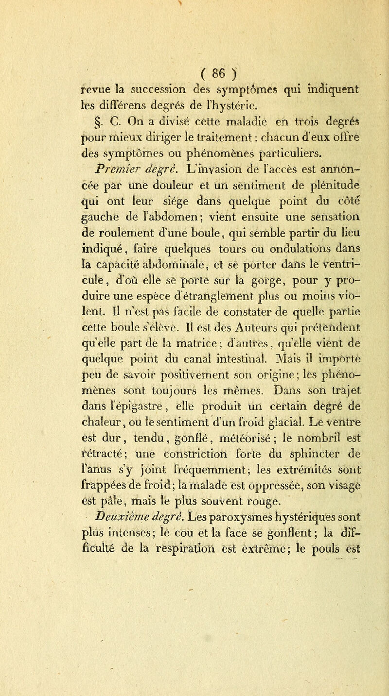 revue la succession des symptômes qui indiquent les difFérens degrés de Thystérie. §. C. On a divisé cette maladie en trois degrés pour mieux diriger le traitement : chacun d'eux offre des symptômes ou phénomènes particuliers. Premier degré. L'inyasion de faccès est annon- cée par une douleur et un sentiment de plénitude qui ont leur siège dans quelque point du côté gauche de fabdomen; vient ensuite une sensation de roulernent d'une bOule, qui semble partir du lieu indiqué, faire quelques tours ou ondulations dans la capacité abdominale, et se porter dans le ventri- cule, d'où elle se porte sur la gorge, pour y pro- duire une espèce d'étranglement plus ou jnoins vio- lent. Il n'est pas facile de constater de quelle partie cette boule s'élève. Il est des Auteurs qui prétendent qu elle part de la matrice : d'autres, qu elle vient de quelque point du canal intestinal. Mais il importe peu de savoir positivement son origine ; les phéno- mènes sont toujours les mêmes. Dans son trajet dans fépigastre, elle produit un certain degré de chaleur, ou le sentiment d'un froid glacial. Le ventre est dur, tendu, gonflé, météorisé ; le nOmbril est rétracté; une constriction forte du sphincter de Tanus s'y joint fréquemment; les extrémités sont frappées de froid; la malade est oppressée, son visage est pâle, mais le plus souvent rouge. Deuxième degré. Les paroxysmes hystériques sont plus intenses ; le cou et la face se gonflent ; la dif- ficulté de la respiration est extrême; le pouls est