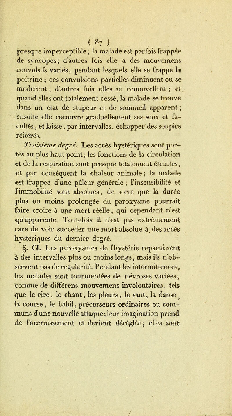 presque imperceptible ; la malade est parfois frappée de syncopes; d'autres fois elle a des mouvemens convulsifs variés, pendant lesquels elle se frappe la poitrine ; ces convulsions partielles diminuent ou se modèrent, d'autres fois elles se renouvellent ; et quand elles ont totalement cessé, la malade se trouve dans un état de stupeur et de sommeil apparent; ensuite elle recouvre graduellement ses sens et fa- cultés , et laisse, par intervalles, échapper des soupirs réitérés. Troisième degré. Les accès hystériques sont por- tés au plus haut point ; les fonctions de la circulation et de la respiration sont presque totalement éteintes, et par conséquent la chaleur animale ; la malade est frappée d'une pâleur générale ; f insensibilité et rimmobilité sont absolues, de sorte que la durée plus ou moins prolongée du paroxysme pourrait faire croire à une mort réelle, qui cependant n'est qu'apparente. Toutefois il n'est pas extrêmement rare de voir succéder une mort absolue à. des accès hystériques du dernier degré. §. CI. Les paroxysmes de l'hystérie reparaissent à des intervalles plus ou moins longs, mais ils n'ob- servent pas de régularité. Pendant les intermittences, les malades sont tourmentées de névroses variées» commue de diUférens mouvemens involontaires, tels que le rire, le chant, les pleurs, le saut, la danse la course, le babil, précurseurs ordinaires ou com-« ïnuns d'une nouvelle attaque;leur imagination prend de l'accroissement et devient déréglée; elles sont