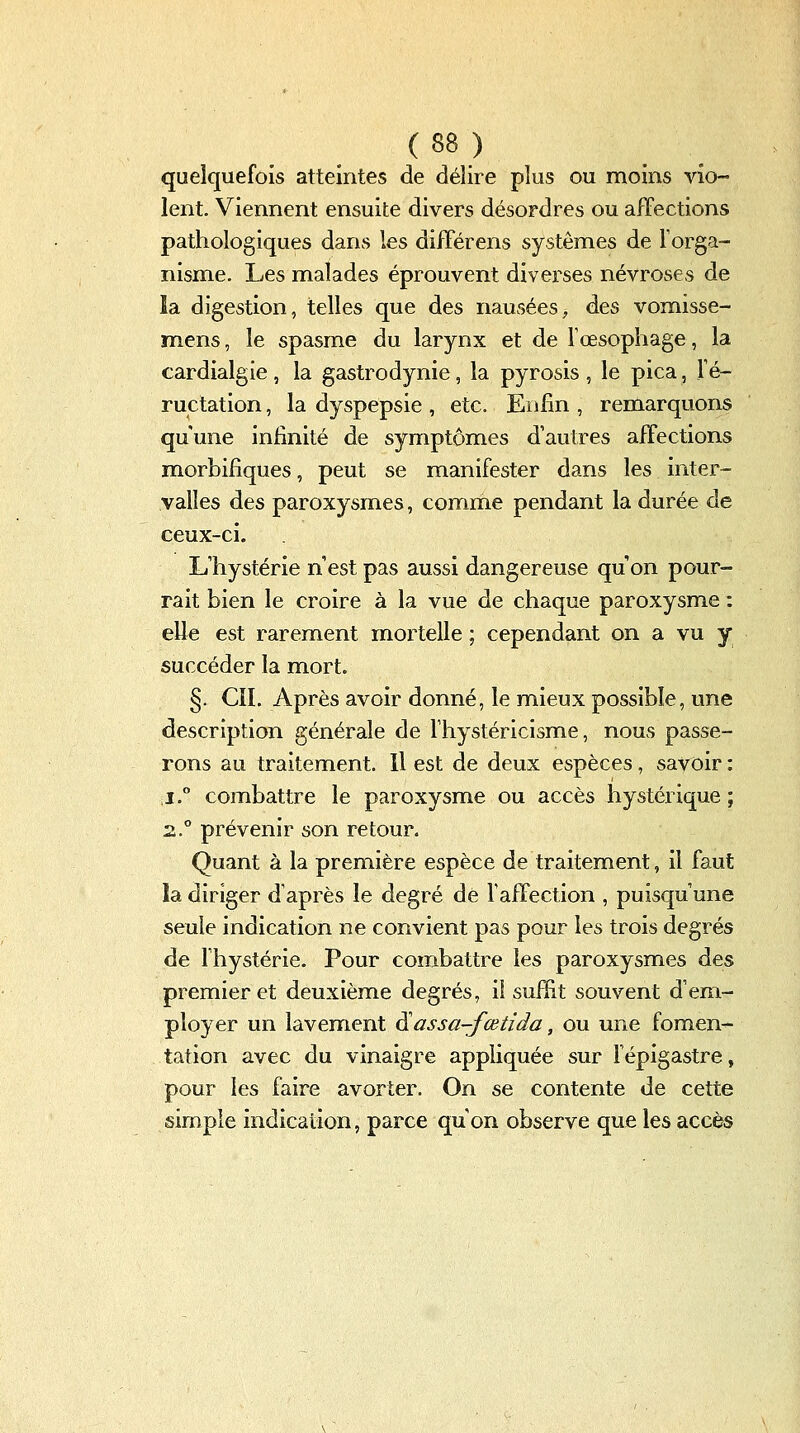 quelquefois atteintes de délire plus ou moins vio- lent. Viennent ensuite divers désordres ou affections pathologiques dans les différens systèmes de Torga- nisme. Les malades éprouvent diverses névroses de la digestion, telles que des nausées, des vomisse- mens, le spasme du larynx et de Tœsophage, la cardialgie , la gastrodynie, la pyrosis , le pica, l'é- ructation , la dyspepsie , etc. Enfin , remarquons qu'une infinité de symptômes d'autres affections morbifiques, peut se manifester dans les inter- valles des paroxysmes, comme pendant la durée de ceux-ci. L'hystérie n'est pas aussi dangereuse qu'on pour- rait bien le croire à la vue de chaque paroxysme : elle est rarement mortelle ; cependant on a vu y succéder la mort. §. CIL Après avoir donné, le mieux possible, une description générale de Thystéricisme, nous passe- rons au traitement. Il est de deux espèces, savoir : j° combattre le paroxysme ou accès hystérique ; z° prévenir son retour. Quant à la première espèce de traitement, il faut la diriger d'après le degré de FafFection , puisqu'une seule indication ne convient pas pour les trois degrés de l'hystérie. Pour combattre les paroxysmes des premier et deuxième degrés, if sufïit souvent d'em- ployer un lavement ^assa-fœtida, ou une fomen- tation avec du vinaigre appliquée sur Fépigastre, pour les faire avorter. On se contente de cette simple indication, parce qu'on observe que les accès