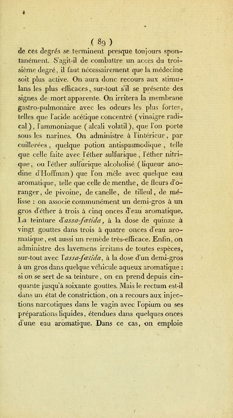 de ces degrés se terminent presque toujours spon- tanément. S'agit-il de combattre un accès du troi- sième degré, il faut nécessairement que la médecine soit plus active. On aura donc recours aux stimu- lans les plus efficaces, sur-tout s il se présente des signes de mort apparente. On irritera la membrane gastro-pulmonaire avec les odeurs les plus fortes, telles que Tacide acétique concentré (vinaigre radi- cal ) , l'ammoniaque (alcali volatil), que Ton porte sous les narines. On administre à l'intérieur, par cuillerées , quelque potion antispasmodique , telle que celle faite avec l'éther sulfurique, Téther nitri- que , ou l'éther sulfurique alcoholisé ( liqueur ano- dine d'Hoffman) que l'on mêle avec quelque eau aromatique, telle que celle de menthe, de fleurs d'o- ranger, de pivoine, decanelle, de tilleul, de mé- lisse : on associe communément un demi-gros à un gros d'éther à trois à cinq onces d'eau aromatique. La teinture ^assa-fœtida, à la dose de quinze à vingt gouttes dans trois à quatre onces d'eau aro- matique , est aussi un remède très-efficace. Enfin, on administre des lavemens irritans de toutes espèces, sur-tout avec Xassa-fœlida^ à la dose d'un demi-gros à un gros dans quelque véhicule aqueux aromatique : si on se sert de sa teinture, on en prend depuis cin- quante jusqu'à soixante gouttes. Mais le rectum est-il dans un état de constriction, on a recours aux injec- tions narcotiques dans le vagin avec l'opium ou ses préparations liquides, étendues dans quelques onces d'une eau aromatique. Dans ce cas, on emploie