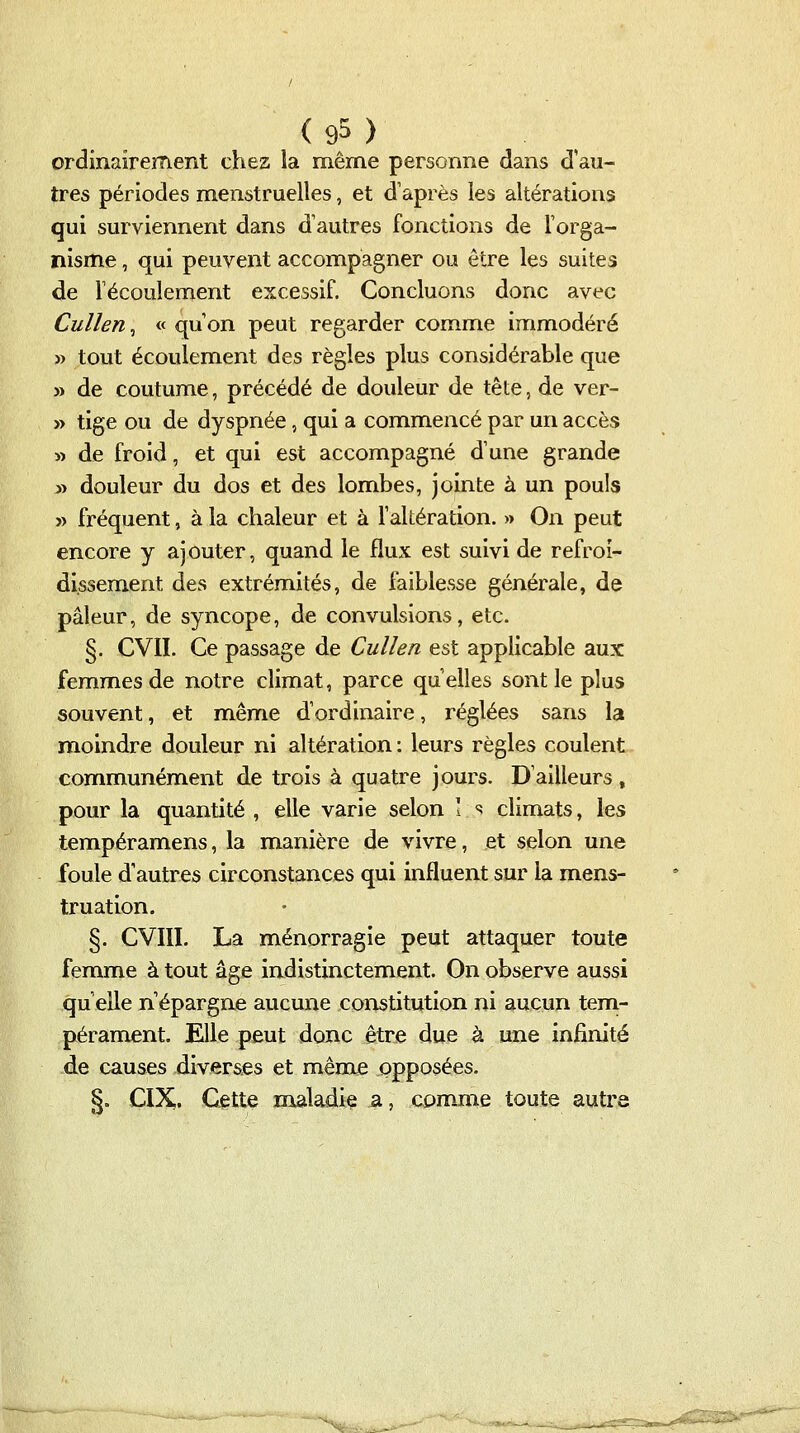 ( 9^ ) ordinairement chez la même personne dans d'au- tres périodes menstruelles, et d'après les altérations qui surviennent dans d'autres fonctions de l'orga- nisme , qui peuvent accompagner ou être les suites de Técoulement excessif. Concluons donc avec Cullen, « qu'on peut regarder comme immodéré » tout écoulement des règles plus considérable que » de coutume, précédé de douleur de tête, de ver- » tige ou de dyspnée, qui a commencé par un accès » de froid, et qui est accompagné d'une grande » douleur du dos et des lombes, jointe à un pouls » fréquent, à la chaleur et à l'altération. » On peut encore y ajouter, quand le flux est suivi de refroi- dissement des extrémités, de faiblesse générale, de pâleur, de syncope, de convulsions, etc. §. CVII. Ce passage de Cullen est applicable aux femmes de notre climat, parce qu'elles sont le plus souvent, et même d'ordinaire, réglées sans la moindre douleur ni altération : leurs règles coulent communément de trois à quatre jours. D'ailleurs, pour la quantité , elle varie selon ! << climats, les tempéramens, la manière de vivre, et selon une foule d'autres circonstances qui influent sur la mens- truation. §. CVIII. La ménorragie peut attaquer toute femme à tout âge indistinctement. On observe aussi qu'elle n'épargne aucune constitution ni aucun tem- pérament. Elle peut donc être due à une infinité de causes diverses et même opposées. §. CIX. Cette maladie a, com-me toute autre