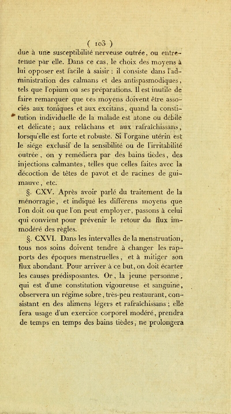 due à une susceptibilité nerveuse outrée, ou entre- terme par elle. Dans ce cas, le choix des moyens à lui opposer est facile à saisir : il consiste dans l'ad- ministration des caïmans et des antispasmodiques, tels que Topium ou ses préparations. Il est inutile de faire remarquer que ces moyens doivent être asso- ciés aux toniques et aux excitans, quand la consti- *^ tution individuelle de la malade est atone ou débile et délicate ; aux relâchans et aux rafraîchissans, lorsqu elle est forte et robuste. Si l'organe utérin est le siège exclusif de la sensibilité ou de firritabilité outrée , on y remédiera par des bains tièdes, des injections calmantes, telles que celles faites avec la décoction de tètes de pavot et de racines de gui- mauve , etc. §. CXV. Après avoir parlé du traitement de la ménorragie, et indiqué les différens moyens que Ton doit ou que Ton peut employer, passons à celui qui convient pour prévenir le retour du flux im- modéré des règles. §. CXVL Dans les intervalles de la menstruation, tous nos soins doivent tendre à changer les rap- ports des époques menstruelles, et à mitiger son flux abondant. Pour arriver à ce but, on doit écarter les causas prédisposantes. Or, la jeune personne, qui est d'une constitution vigoureuse et sanguine, observera un régime sobre, très-peu restaurant, con- sistant en des alimens légers et rafraîchissans ; elle fera usage d'un exercice corporel modéré, prendra de temps en temps des bains tièdes, ne prolongera