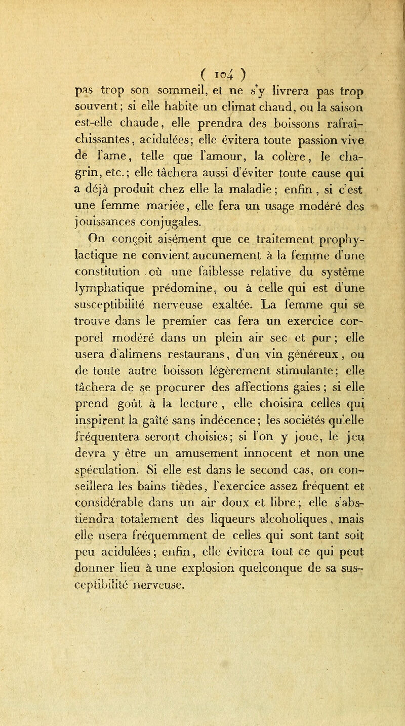 ( io4 ) ^ pas trop son sommeil, et ne s'y livrera pas trop souvent ; si elle habite un climat chaud, ou la saison est-elle chaude, elle prendra des boissons rafraî- chissantes, acidulées; elle évitera toute passion vive de Tame, telle que l'amour, la colère, le cha- grin, etc.; elle tâchera aussi d'éviter toute cause qui a déjà produit chez elle la maladie; enfin , si c'est une femme mariée, elle fera un usage modéré des jouissances conjugales. On conçoit aisément que ce traitement prophy- lactique ne convient aucunement à la femme d'une constitution où une faiblesse relative du système lymphatique prédomine, ou à celle qui est d'une susceptibilité nerveuse exaltée. La femme qui se trouve dans le premier cas fera un exercice cor- porel modéré dans un plein air sec et pur ; elle usera d'alimens restaurans, d'un vin généreux, ou de toute autre boisson légèrement stimulante; elle tâchera de se procurer des affections gaies ; si elle prend goût à la lecture , elle choisira celles qui inspirent la gaîté sans indécence ; les sociétés qu'elle fréquentera seront choisies; si l'on y joue, le jeu devra y être un amusement innocent et non une spéculation. Si elle est dans le second cas, on con- seillera les bains tièdes, l'exercice assez fréquent et considérable dans un air doux et libre; elle s'abs- tiendra totalement des liqueurs alcoholiques, mais elle usera fréquemment de celles qui sont tant soit peu acidulées ; enfin, elle évitera tout ce qui peut donner lieu à une explqsion quelconque de sa sus- ceptibilité nerveuse.