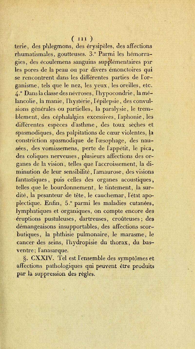 terie, des phlegmons, des érysipèles, des affections rhumatismales, goutteuses. 3.° Parmi les hémorra- gies, des écoulemens sanguins supplémentaires par les pores de la peau ou par divers émonctoires qui se rencontrent dans les différentes parties de l'or- ganisme, tels que le nez, les yeux, les oreilles, etc. 4.° Dans la classe des névroses, Thypocondrie, la mé- lancolie, la manie, Thystérie, lépilepsie, des convul- sions générales ou partielles, la paralysie, le trem- blement, des céphalalgies excessives, l'aphonie, les différentes espèces d'asthme, des toux sèches et spasmodiques, des palpitations de cœur violentes, |a constriction spasmodique de l'œsophage, des nau- sées, des vomissemens, perte de l'appétit, le pica, des coliques nerveuses, plusieurs affections des or- ganes de la vision, telles que l'accroissement, la di- minution de leur sensibilité, l'amaurose, des visions fantastiques, puis celles des organes acoustiques, telles que le bourdonnement, le tintement, la sur- dité, la pesanteur de tête, le cauchemar, l'état apo- plectique. Enfin, 5.° parmi les maladies cutanées, lymphatiques et organiques, on compte encore des éruptions pustuleuses, dartreuses, croûteuses ; des démangeaisons insupportables, des affections scor^ butiques, la phthisie pulmonaire, le marasme, le cancer des seins, l'hydropisie du thorax, du bas- ventre; l'anasarque. §. CXXIV. Tel est Tensemble des symptômes et affections pathologiques qui peuvent être produits par la suppression des règles.