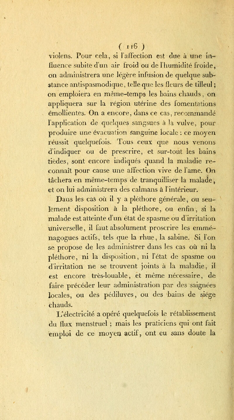 vioîens. Pour cela, si ralTection est due à une m-=' fluence subite d'un air froid ou de riiumidité froide, on administrera une légère infusion de quelque sub- stance antispasmodique, telle que les fleurs de tilleul ; on emploiera en même-temps les bains chauds, on appliquera sur la région utérine des fomentations émollientes. On a encore, dans ce cas, recommandé Tapplication de quelques sangsues à la vulve, pour produire une évacuation sanguine locale : ce moyen réussit quelquefois. Tous ceux que nous venons d'indiquer ou de prescrire, et sur-tout les bains tièdes, sont encore indiqués quand la maladie re- connaît pour cause une affection vive de famé. On tâchera en même-temps de tranquilliser la malade, et on lui administrera des caïmans à fintérieur. Dans les cas où il y a pléthore générale, ou seu- lement disposition à la pléthore, ou enfin, si la malade est atteinte d'un état de spasme ou d'irritation universelle, il faut absolument proscrire les emmé- nagogues actifs, tels que la rhue, la sabine. Si l'on se propose de les adm^inistrer dans les cas où ni la pléthore, ni la disposition, ni fétat de spasme ou d'irritation ne se trouvent joints à la maladie, il est encore très-louable, et même nécessaire, de faire précéder leur administration par des saignées locales, ou des pédiluves, ou des bains de siège chauds. L'électricité a opéré quelquefois le rétablissement du flux menstruel ; mais les praticiens qui ont fait emploi de ce moyen actif, ont eu sans doute la