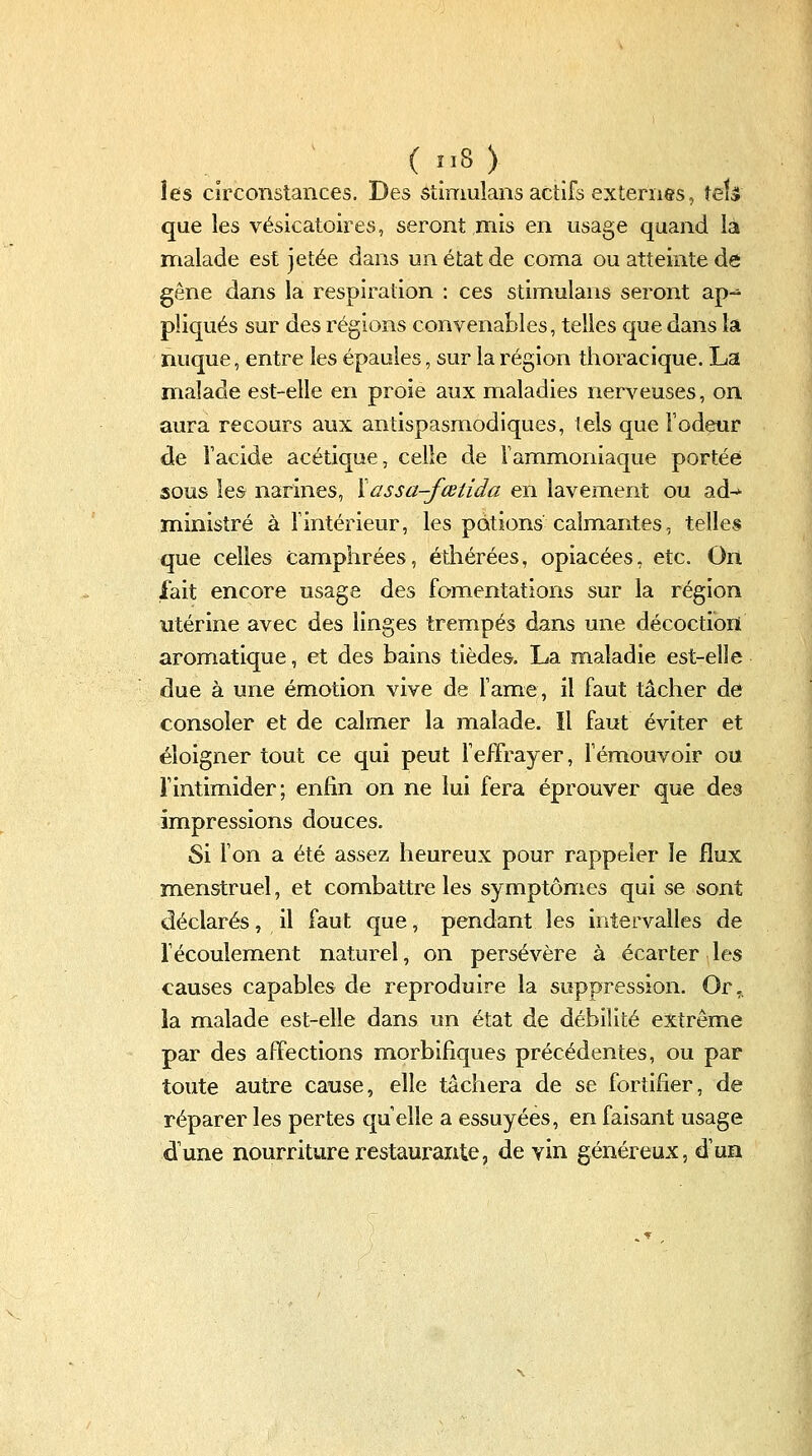 les circonstances. Des ôtimulans actifs externes, téU que les vésicatoires, seront mis en usage quand là malade est jetée dans un état de coma ou atteinte de gêne dans la respiration : ces stimulans seront ap- pliqués sur des régions convenables, telles que dans la nuque, entre les épaules, sur la région thoracique. La malade est-elle en proie aux maladies nerveuses, on aura recours aux antispasmodiques, tels que Fodeur de Tacide acétique, celle de Tammoniaque portée sous les narines, Xassa-fœtida en lavement ou ad-^ ministre à Tintérieur, les potions calmantes, telles que celles camphrées, éthérées, opiacées, etc. On lait encore usage des fomentations sur la région utérine avec des linges trempés dans une décoction aromatique, et des bains tièdes. La maladie est-elle due à une émotion vive de Famé, il faut tâcher de consoler et de calmer la malade. Il faut éviter et éloigner tout ce qui peut Teffrayer, Témouvoir ou rintimider; enfin on ne lui fera éprouver que des impressions douces. Si l'on a été assez heureux pour rappeler le flux menstruel, et combattre les symptômes qui se sont déclarés, il faut que, pendant les intervalles de fécoulement naturel, on persévère à écarter les causes capables de reproduire la suppression. Or,, la malade est-elle dans un état de débilité extrême par des affections morbifiques précédentes, ou par toute autre cause, elle tâchera de se fortifier, de réparer les pertes quelle a essuyées, en faisant usage dune nourriture restaurante, de vin généreux, d'un