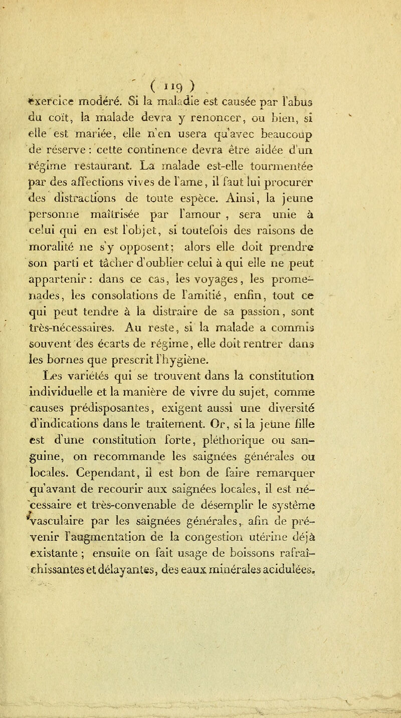 ' ( IÏ9 ) exercice modéré. Si la maladie est causée par Fabus du coït, là malade devra y renoncer, ou bien, si elle est mariée, elle n'en usera quavec beaucoup de réserve : cette continence devra être aidée d'un régime restaurant. La malade est-elle tourmentée par des affections vives de Famé, il faut lui procurer des distractions de toute espèce. Ainsi, la jeune personne maîtrisée par Tamour , sera unie à celui qui en est Tobjet, si toutefois des raisons de moralité ne s'y opposent; alors elle doit prendre Son parti et tâcher d'oublier celui à qui elle ne peut appartenir : dans ce cas, les voyages, les prome- nades , les consolations de l'amitié, enfin, tout ce qui peut tendre à la distraire de sa passion, sont très-nécessaires. Au reste, si la malade a commis souvent des écarts de régime, elle doit rentrer dans les bornes que prescrit l'hygiène. Les variétés qui se trouvent dans là constitution individuelle et la manière de vivre du sujet, comme causes prédisposantes, exigent aussi une diversité d'indications dans le traitement. Or, si la jeune fille est d'une constitution forte, pléthorique ou san- guine, on recommande les saignées générales ou locales. Cependant, il est bon de faire remarquer quavant de recourir aux saignées locales, il est né- cessaire et très-convenable de désem.plir le système vascuîaire par les saignées générales,. afin de pré- venir l'augmentation de la congestion utérine déjà existante ; ensuite on fait usage de boissons rafraî- chissantes et délayantes, des eaux minérales acidulées».