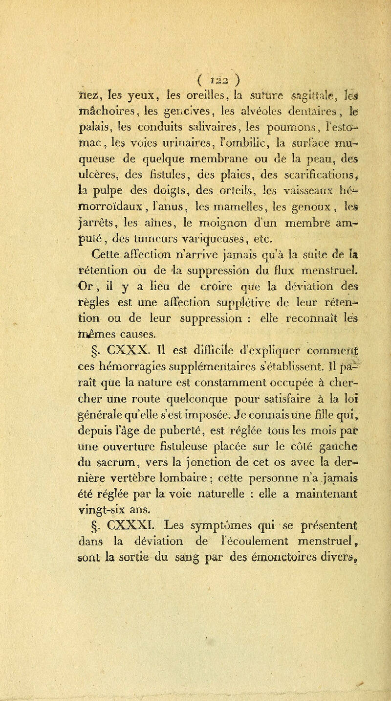 nez, les yeux, les oreilles, la suttire sagittale, !e^^ mâchoires, les gencives, les alvéoles dentaires, le palais, les conduits salivaires, les poumons, lesto-* mac, les voies urinaires, Fombilic, la surlace mii- queuse de quelque membrane ou dé la peau, des ulcères, des fistules, des plaies, des scarifications^i la pulpe des doigts, des orteils, les vaisseaux hé^ morroïdaux , Fanus, les mamelles, les genoux , les jarrets, les aines, le moignon d'un membre am- puté , des tumeurs variqueuses, etc. Cette affection n'arrive jamais quà la suite de îa rétention ou de ia suppression du flux menstruel. Or, il y a lieu de croire que la déviation des règles est une afFection supplétive de leur réten-- tion ou de leur suppression : elle reconnaît les mêmes causes. §. CXXX. Il est difficile d'expliquer comment ces hémorragies supplémentaires s'établissent. Il pâ- raît qiie la nature est constamment occupée à cher- cher une route quelconque pour satisfaire à la loi générale qu elle s'est imposée. Je connais line fille qui, depuis l'âge de puberté, est réglée tous les mois par une ouverture fistuleuse placée sur le côté gauche du sacrum, vers la jonction de cet os avec la der- nière vertèbre lombaire ; cette personne n'a jamais été réglée par la voie naturelle : elle a maintenant vingt-six ans. §. CXXXI. Les symptômes qui se présentent dans la déviation de fécoulement menstruel, sont la sortie du sang par des émonctoires divers.